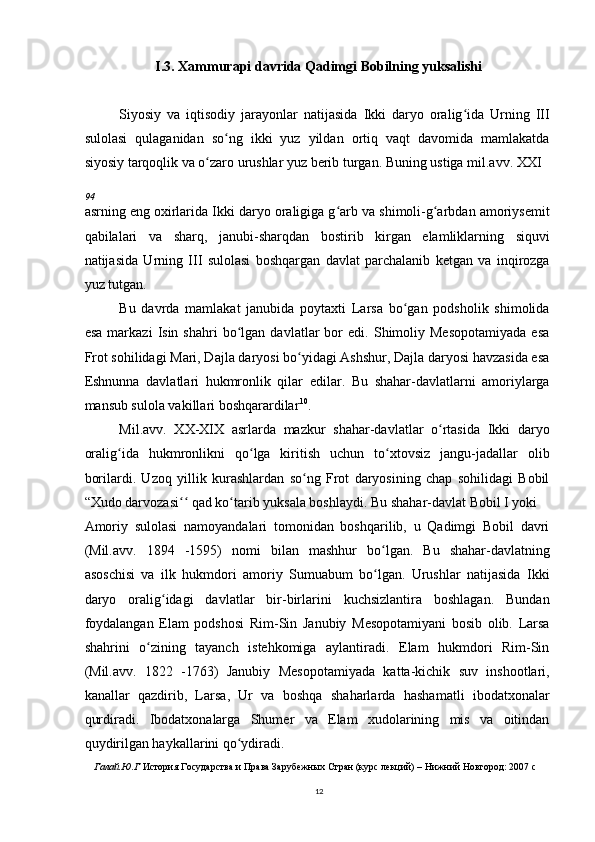 I.3. Xammurapi davrida Qadimgi Bobilning yuksalishi
Siyosiy   va   iqtisodiy   jarayonlar   natijasida   Ikki   daryo   oralig ida   Urning   IIIʻ
sulolasi   qulaganidan   so ng   ikki   yuz   yildan   ortiq   vaqt   davomida   mamlakatda	
ʻ
siyosiy tarqoqlik va o zaro urushlar yuz berib turgan. Buning ustiga mil.avv. XXI	
ʻ
94
asrning eng oxirlarida Ikki daryo oraligiga g arb va shimoli-g arbdan amoriysemit	
ʻ ʻ
qabilalari   va   sharq,   janubi-sharqdan   bostirib   kirgan   elamliklarning   siquvi
natijasida   Urning   III   sulolasi   boshqargan   davlat   parchalanib   ketgan   va   inqirozga
yuz tutgan.
Bu   davrda   mamlakat   janubida   poytaxti   Larsa   bo gan   podsholik   shimolida	
ʻ
esa   markazi   Isin  shahri   bo lgan   davlatlar   bor   edi.   Shimoliy   Mesopotamiyada   esa	
ʻ
Frot sohilidagi Mari, Dajla daryosi bo yidagi Ashshur, Dajla daryosi havzasida esa	
ʻ
Eshnunna   davlatlari   hukmronlik   qilar   edilar.   Bu   shahar-davlatlarni   amoriylarga
mansub sulola vakillari boshqarardilar 10
.
Mil.avv.   XX-XIX   asrlarda   mazkur   shahar-davlatlar   o rtasida   Ikki   daryo	
ʻ
oralig ida   hukmronlikni   qo lga   kiritish   uchun   to xtovsiz   jangu-jadallar   olib	
ʻ ʻ ʻ
borilardi.   Uzoq   yillik   kurashlardan   so ng   Frot   daryosining   chap   sohilidagi   Bobil	
ʻ
“Xudo darvozasi  qad ko tarib yuksala boshlaydi. Bu shahar-davlat Bobil I yoki	
ʻʻ ʻ
Amoriy   sulolasi   namoyandalari   tomonidan   boshqarilib,   u   Qadimgi   Bobil   davri
(Mil.avv.   1894   -1595)   nomi   bilan   mashhur   bo lgan.   Bu   shahar-davlatning	
ʻ
asoschisi   va   ilk   hukmdori   amoriy   Sumuabum   bo lgan.   Urushlar   natijasida   Ikki
ʻ
daryo   oralig idagi   davlatlar   bir-birlarini   kuchsizlantira   boshlagan.   Bundan	
ʻ
foydalangan   Elam   podshosi   Rim-Sin   Janubiy   Mesopotamiyani   bosib   olib.   Larsa
shahrini   o zining   tayanch   istehkomiga   aylantiradi.   Elam   hukmdori   Rim-Sin	
ʻ
(Mil.avv.   1822   -1763)   Janubiy   Mesopotamiyada   katta-kichik   suv   inshootlari,
kanallar   qazdirib,   Larsa,   Ur   va   boshqa   shaharlarda   hashamatli   ibodatxonalar
qurdiradi.   Ibodatxonalarga   Shumer   va   Elam   xudolarining   mis   va   oitindan
quydirilgan haykallarini qo ydiradi.	
ʻ
Галай.Ю.Г  История Государства и Права Зарубежных Стран (курс лекций) – Нижний Новгород: 2007 c
12 