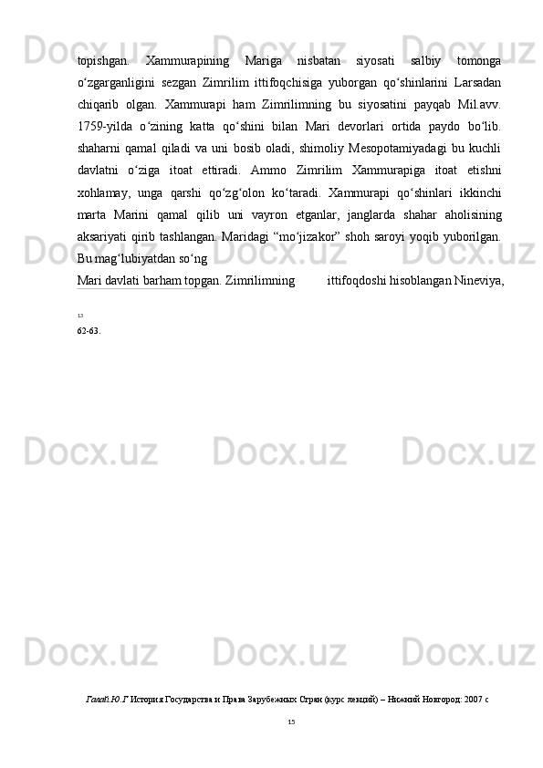 topishgan.   Xammurapining   Mariga   nisbatan   siyosati   salbiy   tomonga
o zgarganligini   sezgan   Zimrilim   ittifoqchisiga   yuborgan   qo shinlarini   Larsadanʻ ʻ
chiqarib   olgan.   Xammurapi   ham   Zimrilimning   bu   siyosatini   payqab   Mil.avv.
1759-yilda   o zining   katta   qo shini   bilan   Mari   devorlari   ortida   paydo   bo lib.	
ʻ ʻ ʻ
shaharni   qamal   qiladi   va   uni   bosib   oladi,   shimoliy   Mesopotamiyadagi   bu   kuchli
davlatni   o ziga   itoat   ettiradi.   Ammo   Zimrilim   Xammurapiga   itoat   etishni	
ʻ
xohlamay,   unga   qarshi   qo zg olon   ko taradi.   Xammurapi   qo shinlari   ikkinchi	
ʻ ʻ ʻ ʻ
marta   Marini   qamal   qilib   uni   vayron   etganlar,   janglarda   shahar   aholisining
aksariyati   qirib  tashlangan.  Maridagi   “mo jizakor”  shoh  saroyi  yoqib  yuborilgan.	
ʻ
Bu mag lubiyatdan so ng	
ʻ ʻ
Mari davlati barham topgan. Zimrilimning ittifoqdoshi hisoblangan Nineviya,
13
62-63.
Галай.Ю.Г  История Государства и Права Зарубежных Стран (курс лекций) – Нижний Новгород: 2007 c
15 