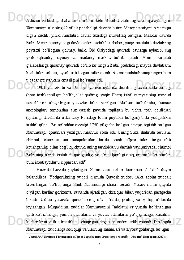 Ashshur va boshqa shaharlar ham birin-ketin Bobil davlatining vassaliga aylangan.
Xammurapi o zining 42 yillik podsholigi davrida butun Mesopotamiyani o z ichigaʻ ʻ
olgan   kuchli,   yirik,   mustabid   davlat   tuzishga   muvaffaq   bo lgan.   Mazkur   davrda	
ʻ
Bobil Mesopotamiyadagi davlatlardan kichik bir shahar, yangi mustabid davlatning
poytaxti   bo libgina   qolmay,   balki   Old   Osiyodagi   qudratli   davlatga   aylanib,   eng	
ʻ
yirik   iqtisodiy,   siyosiy   va   madaniy   markaz   bo lib   qoladi.   Ammo   ko plab	
ʻ ʻ
g alabalariga qaramay qudratli bo lib ko ringan Bobil podsholigi mayda davlatlami	
ʻ ʻ ʻ
kuch bilan ushlab, uyushtirib turgan saltanat edi. Bu esa podsholikning negizi ham
u qadar mustahkam emasligini ko rsatar edi.	
ʻ
1901   yil   dekabr   va   1902   yil   yanvar   oylarida   dioritning   uchta   katta   bo lagi	
ʻ
(qora   tosh)   topilgan   bo lib,   ular   qadimgi   yaqin   Sharq   tsivilizatsiyasining   mavjud	
ʻ
qarashlarini   o zgartirgan   yozuvlar   bilan   yozilgan.   Ma lum   bo lishicha,   fransuz	
ʻ ʻ ʻ
arxeologlari   tomonidan   suz   qazish   paytida   topilgan   bu   uchta   tosh   qoldiqlari
(qadimgi   davrlarda   u   Janubiy   Forsdagi   Elam   poytaxti   bo lgan)   bitta   yodgorlikni	
ʻ
tashkil qiladi. Bu miloddan avvalgi 1750-yilgacha bo lgan davrga tegishli bo lgan	
ʻ ʻ
Xammurapi   qonunlari   yozilgan   mashhur   stela   edi.   Uning   Suza   shahrida   bo lishi,	
ʻ
ehtimol,   elamitlar   uni   bosqinlaridan   birida   urush   o ljasi   bilan   birga   olib	
ʻ
ketishganligi bilan bog liq, chunki uning tarkibidan u dastlab vaviloniyada, ehtimol	
ʻ
Bobilning o zida ishlab chiqarilganligi va o rnatilganligi aniq, ammo ba zi olimlar	
ʻ ʻ ʻ
buni isbotlaydilar u sippardan edi 14
.
Hozirda   Luvrda   joylashgan   Xammurapi   stelasi   taxminan   7   fut   6   duym
balandlikda.   Yodgorlikning   yuqori   qismida   Quyosh   xudosi   (Aka   adolat   xudosi)
tasvirlangan   bo lib,   unga   Shoh   Xammurapi   sharaf   beradi.   Yozuv   matni   quyida	
ʻ
o yilgan harflar  gorizontal  ravishda ajratilgan chiziqlar  bilan yuqoridan  pastgacha	
ʻ
boradi.   Ushbu   yozuvda   qonunlarning   o zi   o rtada,   prolog   va   epilog   o rtasida	
ʻ ʻ ʻ
joylashgan.   Muqaddima   xudolar   Xammurapini   “adolatni   er   yuzida   ko rinadigan	
ʻ
qilib   ko rsatishga,   yomon   odamlarni   va   yovuz   odamlarni   yo q   qilishga,   kuchlilar	
ʻ ʻ
kuchsizlarni xafa qilmaslikka” chaqirgan degan da vodan kelib chiqadi. Pro-logda	
ʻ
Xammurapi xudolarga sodiqligi va ularning shaharlari va ziyoratgohlariga bo lgan	
ʻ
Галай.Ю.Г  История Государства и Права Зарубежных Стран (курс лекций) – Нижний Новгород: 2007 c
16 