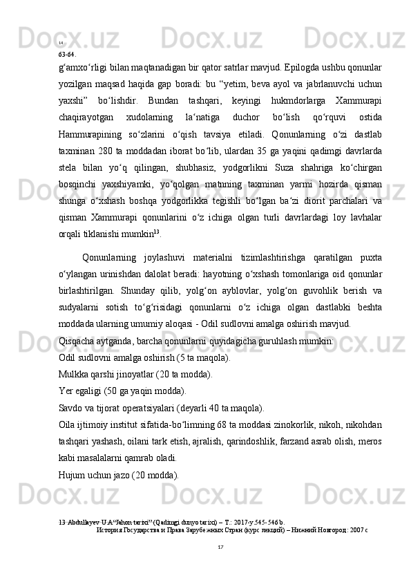14
63-64.
g amxo rligi bilan maqtanadigan bir qator satrlar mavjud. Epilogda ushbu qonunlarʻ ʻ
yozilgan   maqsad   haqida   gap   boradi:   bu   “yetim,   beva   ayol   va   jabrlanuvchi   uchun
yaxshi”   bo lishdir.   Bundan   tashqari,   keyingi   hukmdorlarga   Xammurapi	
ʻ
chaqirayotgan   xudolarning   la natiga   duchor   bo lish   qo rquvi   ostida	
ʻ ʻ ʻ
Hammurapining   so zlarini   o qish   tavsiya   etiladi.   Qonunlarning   o zi   dastlab	
ʻ ʻ ʻ
taxminan  280  ta  moddadan  iborat   bo lib,  ulardan  35  ga  yaqini  qadimgi  davrlarda	
ʻ
stela   bilan   yo q   qilingan,   shubhasiz,   yodgorlikni   Suza   shahriga   ko chirgan	
ʻ ʻ
bosqinchi   yaxshiyamki,   yo qolgan   matnning   taxminan   yarmi   hozirda   qisman	
ʻ
shunga   o xshash   boshqa   yodgorlikka   tegishli   bo lgan   ba zi   diorit   parchalari   va	
ʻ ʻ ʻ
qisman   Xammurapi   qonunlarini   o z   ichiga   olgan   turli   davrlardagi   loy   lavhalar	
ʻ
orqali tiklanishi mumkin 13
.
Qonunlarning   joylashuvi   materialni   tizimlashtirishga   qaratilgan   puxta
o ylangan urinishdan dalolat beradi: hayotning o xshash tomonlariga oid qonunlar	
ʻ ʻ
birlashtirilgan.   Shunday   qilib,   yolg on   ayblovlar,   yolg on   guvohlik   berish   va	
ʻ ʻ
sudyalarni   sotish   to g risidagi   qonunlarni   o z   ichiga   olgan   dastlabki   beshta	
ʻ ʻ ʻ
moddada ularning umumiy aloqasi - Odil sudlovni amalga oshirish mavjud.
Qisqacha aytganda, barcha qonunlarni quyidagicha guruhlash mumkin:
Odil sudlovni amalga oshirish (5 ta maqola).
Mulkka qarshi jinoyatlar (20 ta modda).
Yer egaligi (50 ga yaqin modda).
Savdo va tijorat operatsiyalari (deyarli 40 ta maqola).
Oila ijtimoiy institut sifatida-bo limning 68 ta moddasi zinokorlik, nikoh, nikohdan	
ʻ
tashqari yashash, oilani tark etish, ajralish, qarindoshlik, farzand asrab olish, meros
kabi masalalarni qamrab oladi.
Hujum uchun jazo (20 modda).
13  Abdullayev U.A“Jahon tarixi” (Qadimgi dunyo tarixi) – T.: 2017-y.545-546 b.
История Государства и Права Зарубежных Стран (курс лекций) – Нижний Новгород: 2007 c
17 