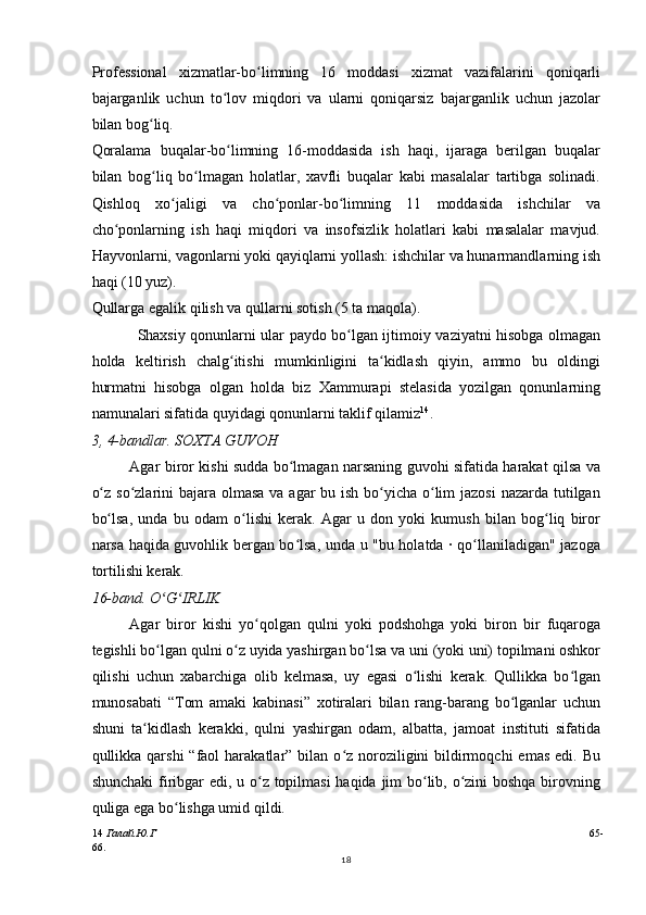 Professional   xizmatlar-bo limning   16   moddasi   xizmat   vazifalarini   qoniqarliʻ
bajarganlik   uchun   to lov   miqdori   va   ularni   qoniqarsiz   bajarganlik   uchun   jazolar	
ʻ
bilan bog liq.	
ʻ
Qoralama   buqalar-bo limning   16-moddasida   ish   haqi,   ijaraga   berilgan   buqalar	
ʻ
bilan   bog liq   bo lmagan   holatlar,   xavfli   buqalar   kabi   masalalar   tartibga   solinadi.	
ʻ ʻ
Qishloq   xo jaligi   va   cho ponlar-bo limning   11   moddasida   ishchilar   va	
ʻ ʻ ʻ
cho ponlarning   ish   haqi   miqdori   va   insofsizlik   holatlari   kabi   masalalar   mavjud.	
ʻ
Hayvonlarni, vagonlarni yoki qayiqlarni yollash: ishchilar va hunarmandlarning ish
haqi (10 yuz).
Qullarga egalik qilish va qullarni sotish (5 ta maqola).
Shaxsiy qonunlarni ular paydo bo lgan ijtimoiy vaziyatni hisobga olmagan	
ʻ
holda   keltirish   chalg itishi   mumkinligini   ta kidlash   qiyin,   ammo   bu   oldingi	
ʻ ʻ
hurmatni   hisobga   olgan   holda   biz   Xammurapi   stelasida   yozilgan   qonunlarning
namunalari sifatida quyidagi qonunlarni taklif qilamiz 14
.
3, 4-bandlar. SOXTA GUVOH
Agar biror kishi sudda bo lmagan narsaning guvohi sifatida harakat qilsa va	
ʻ
o z so zlarini bajara olmasa va agar bu ish bo yicha o lim  jazosi  nazarda tutilgan	
ʻ ʻ ʻ ʻ
bo lsa,   unda   bu   odam   o lishi   kerak.   Agar   u   don   yoki   kumush   bilan   bog liq   biror
ʻ ʻ ʻ
narsa haqida guvohlik bergan bo lsa, unda u "bu holatda · qo llaniladigan" jazoga	
ʻ ʻ
tortilishi kerak.
16-band. O G IRLIK	
ʻ ʻ
Agar   biror   kishi   yo qolgan   qulni   yoki   podshohga   yoki   biron   bir   fuqaroga	
ʻ
tegishli bo lgan qulni o z uyida yashirgan bo lsa va uni (yoki uni) topilmani oshkor	
ʻ ʻ ʻ
qilishi   uchun   xabarchiga   olib   kelmasa,   uy   egasi   o lishi   kerak.   Qullikka   bo lgan	
ʻ ʻ
munosabati   “Tom   amaki   kabinasi”   xotiralari   bilan   rang-barang   bo lganlar   uchun	
ʻ
shuni   ta kidlash   kerakki,   qulni   yashirgan   odam,   albatta,   jamoat   instituti   sifatida	
ʻ
qullikka qarshi   “faol  harakatlar”  bilan  o z noroziligini  bildirmoqchi   emas  edi.  Bu	
ʻ
shunchaki  firibgar  edi, u o z topilmasi  haqida jim  bo lib, o zini  boshqa  birovning	
ʻ ʻ ʻ
quliga ega bo lishga umid qildi.	
ʻ
14   Галай.Ю.Г 65-
66.
18