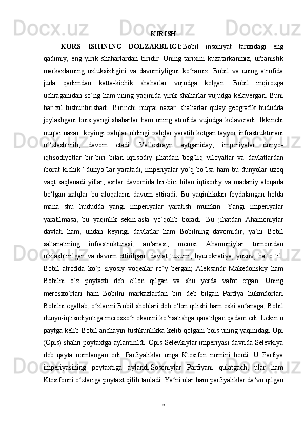KIRISH
KURS   ISHINING   DOLZARBLIGI: Bobil   insoniyat   tarixidagi   eng
qadimiy,   eng   yirik   shaharlardan   biridir.   Uning   tarixini   kuzatarkanmiz,   urbanistik
markazlarning   uzluksizligini   va   davomiyligini   ko ramiz.   Bobil   va   uning   atrofidaʻ
juda   qadimdan   katta-kichik   shaharlar   vujudga   kelgan.   Bobil   inqirozga
uchraganidan so ng ham  uning yaqinida yirik shaharlar vujudga kelavergan. Buni	
ʻ
har   xil   tushuntirishadi.   Birinchi   nuqtai   nazar:   shaharlar   qulay   geografik   hududda
joylashgani   bois   yangi   shaharlar   ham   uning   atrofida   vujudga  kelaveradi.   Ikkinchi
nuqtai nazar: keyingi xalqlar oldingi xalqlar yaratib ketgan tayyor infrastrukturani
o zlashtirib,   davom   etadi.   Vallestrayn   aytganiday,   imperiyalar   dunyo-	
ʻʻ
iqtisodiyotlar   bir-biri   bilan   iqtisodiy   jihatdan   bog liq   viloyatlar   va   davlatlardan	
ʻ
iborat   kichik  “dunyo”lar   yaratadi;   imperiyalar   yo q  bo lsa   ham   bu   dunyolar   uzoq
ʻ ʻ
vaqt   saqlanadi   yillar,   asrlar   davomida   bir-biri   bilan   iqtisodiy   va   madaniy   aloqada
bo lgan   xalqlar   bu   aloqalarni   davom   ettiradi.   Bu   yaqinlikdan   foydalangan   holda	
ʻ
mana   shu   hududda   yangi   imperiyalar   yaratish   mumkin.   Yangi   imperiyalar
yaratilmasa,   bu   yaqinlik   sekin-asta   yo qolib   boradi.   Bu   jihatdan   Ahamoniylar	
ʻ
davlati   ham,   undan   keyingi   davlatlar   ham   Bobilning   davomidir,   ya ni   Bobil	
ʻ
saltanatining   infrastrukturasi,   an anasi,   merosi   Ahamoniylar   tomonidan	
ʻ
o zlashtirilgan   va   davom   ettirilgan:   davlat   tuzumi,   byurokratiya,   yozuv,   hatto   til.	
ʻ
Bobil   atrofida   ko p   siyosiy   voqealar   ro y   bergan;   Aleksandr   Makedonskiy   ham	
ʻ ʻ
Bobilni   o z   poytaxti   deb   e lon   qilgan   va   shu   yerda   vafot   etgan.   Uning	
ʻ ʻ
merosxo rlari   ham   Bobilni   markazlardan   biri   deb   bilgan   Parfiya   hukmdorlari	
ʻ
Bobilni egallab, o zlarini Bobil shohlari deb e lon qilishi ham eski an anaga, Bobil	
ʻ ʻ ʻ
dunyo-iqtisodiyotiga merosxo r ekanini ko rsatishga qaratilgan qadam edi. Lekin u	
ʻ ʻ
paytga kelib Bobil anchayin tushkunlikka kelib qolgani bois uning yaqinidagi Upi
(Opis) shahri poytaxtga aylantirildi. Opis Selevkiylar imperiyasi davrida Selevkiya
deb   qayta   nomlangan   edi.   Parfiyaliklar   unga   Ktesifon   nomini   berdi.   U   Parfiya
imperiyasining   poytaxtiga   aylandi.Sosoniylar   Parfiyani   qulatgach,   ular   ham
Ktesifonni o zlariga poytaxt qilib tanladi. Ya ni ular ham parfiyaliklar da vo qilgan	
ʻ ʻ ʻ
3 