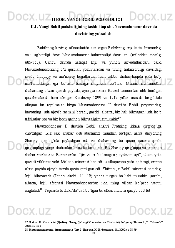II BOB. YANGI BOBIL PODSHOLIGI
II.1. Yangi Bobil podsholigining tashkil topishi. Navuxodonosor davrida
davlatning yuksalishi
Bobilning   keyingi   afsonalarida   aks   etgan   Bobilning   eng   katta   farovonligi
va   ulug vorligi   davri   Navuxodonosor   hukmronligi   davri   edi   (miloddan   avvalgiʻ
605-562).   Ushbu   davrda   nafaqat   Injil   va   yunon   urf-odatlaridan,   balki
Navuxodonosorning   o z   qurilish   yozuvlaridan   va   uning   hukmronligi   davridagi	
ʻ
savdo,   huquqiy   va   ma muriy   hujjatlardan   ham   ushbu   shahar   haqida   juda   ko p
ʻ ʻ
ma lumotlarga   ega   bo lish   baxtiga   muyassar   bo ldik.   Muhim   ma lumotlar	
ʻ ʻ ʻ ʻ
shaharning   o zini   qazish   paytida,   ayniqsa   nemis   Robert   tomonidan   olib   borilgan	
ʻ
qazishmalarda   ham   olingan   Koldevey   1899   va   1917   yillar   orasida   birgalikda
olingan   bu   topilmalar   bizga   Navuxodonosor   II   davrida   Bobil   poytaxtidagi
hayotning juda ajoyib rasmini beradi, garchi, albatta, biz hali bilmagan juda ko p	
ʻ
tafsilotlar bor va biz hech qachon bilmasligimiz mumkin 17
.
Navuxodonosor   II   davrida   Bobil   shahri   Frotning   ikkala   qirg og iga	
ʻ ʻ
cho zilgan.   Biz   eski   shahar   deb   atashimiz   mumkin   bo lgan   narsa   daryoning	
ʻ ʻ
Sharqiy   qirg og ida   joylashgan   edi   va   shaharning   bu   qismi   qarama-qarshi	
ʻ ʻ
qirg oqdagi yangi shahardan biroz kattaroq edi. Bu-Sharqiy qirg oqqa va umuman	
ʻ ʻ
shahar   markazida   Etamananka,   “jin   va   er   bo lmagan   poydevor   uyi”,   ulkan   yetti	
ʻ
qavatli zikkurat yoki Ma bad minorasi bor edi, u allaqachon juda qadimgi, ammo	
ʻ
o sha paytda ajoyib tarzda qayta qurilgan edi. Ehtimol, u Bobil minorasi haqidagi	
ʻ
Injil   hikoyasida   (Ibtido   kitobi,   11:   19)   yodda   tutgan   bo lishi   mumkin,   garchi,	
ʻ
albatta,   Injil   afsonasi   Navuxodonosordan   ikki   ming   yildan   ko proq   vaqtni	
ʻ
anglatadi 18
. Tepasida kichik Ma bad bo lgan bu ulkan minora qariyb 300 fut	
ʻ ʻ
17  Urakov. D Jahon tarixi (Qadimgi Sharq, Qadimgi Yunoniston va Rim tarixi) / o‘quv qo‘llanma / _T.: “Navro‘z”
2018. 52-53 b
18  Всемирная история. Энсиклопедия. Том 1. Под ред. Ю.Н.Франсева. М., 2000 г c 78-79
22 