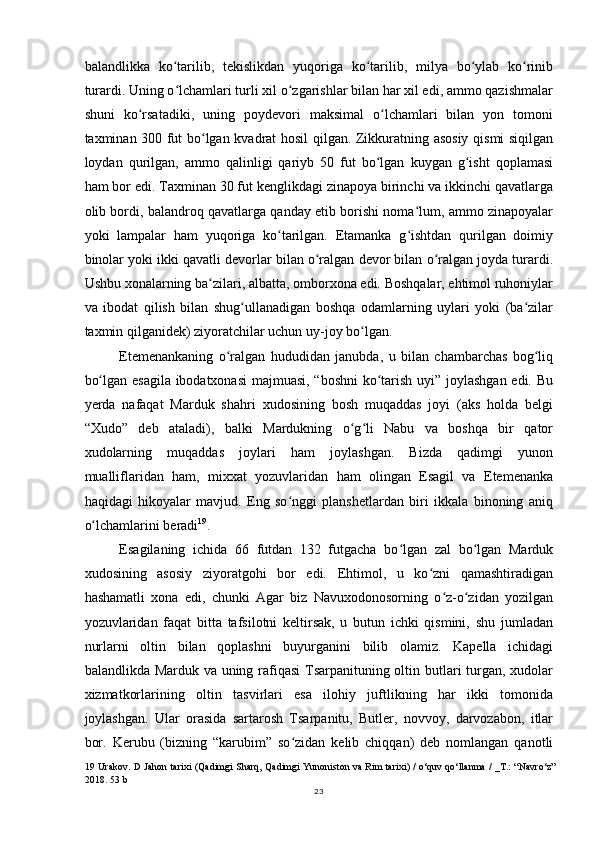 balandlikka   ko tarilib,   tekislikdan   yuqoriga   ko tarilib,   milya   bo ylab   ko rinibʻ ʻ ʻ ʻ
turardi. Uning o lchamlari turli xil o zgarishlar bilan har xil edi, ammo qazishmalar
ʻ ʻ
shuni   ko rsatadiki,   uning   poydevori   maksimal   o lchamlari   bilan   yon   tomoni	
ʻ ʻ
taxminan 300 fut bo lgan kvadrat hosil qilgan. Zikkuratning asosiy qismi siqilgan	
ʻ
loydan   qurilgan,   ammo   qalinligi   qariyb   50   fut   bo lgan   kuygan   g isht   qoplamasi	
ʻ ʻ
ham bor edi. Taxminan 30 fut kenglikdagi zinapoya birinchi va ikkinchi qavatlarga
olib bordi, balandroq qavatlarga qanday etib borishi noma lum, ammo zinapoyalar	
ʻ
yoki   lampalar   ham   yuqoriga   ko tarilgan.   Etamanka   g ishtdan   qurilgan   doimiy	
ʻ ʻ
binolar yoki ikki qavatli devorlar bilan o ralgan devor bilan o ralgan joyda turardi.	
ʻ ʻ
Ushbu xonalarning ba zilari, albatta, omborxona edi. Boshqalar, ehtimol ruhoniylar	
ʻ
va   ibodat   qilish   bilan   shug ullanadigan   boshqa   odamlarning   uylari   yoki   (ba zilar	
ʻ ʻ
taxmin qilganidek) ziyoratchilar uchun uy-joy bo lgan.	
ʻ
Etemenankaning   o ralgan   hududidan   janubda,   u   bilan   chambarchas   bog liq	
ʻ ʻ
bo lgan esagila ibodatxonasi  majmuasi, “boshni  ko tarish uyi” joylashgan edi. Bu	
ʻ ʻ
yerda   nafaqat   Marduk   shahri   xudosining   bosh   muqaddas   joyi   (aks   holda   belgi
“Xudo”   deb   ataladi),   balki   Mardukning   o g li   Nabu   va   boshqa   bir   qator	
ʻ ʻ
xudolarning   muqaddas   joylari   ham   joylashgan.   Bizda   qadimgi   yunon
mualliflaridan   ham,   mixxat   yozuvlaridan   ham   olingan   Esagil   va   Etemenanka
haqidagi   hikoyalar   mavjud.   Eng   so nggi   planshetlardan   biri   ikkala   binoning   aniq	
ʻ
o lchamlarini beradi	
ʻ 19
.
Esagilaning   ichida   66   futdan   132   futgacha   bo lgan   zal   bo lgan   Marduk	
ʻ ʻ
xudosining   asosiy   ziyoratgohi   bor   edi.   Ehtimol,   u   ko zni   qamashtiradigan	
ʻ
hashamatli   xona   edi,   chunki   Agar   biz   Navuxodonosorning   o z-o zidan   yozilgan	
ʻ ʻ
yozuvlaridan   faqat   bitta   tafsilotni   keltirsak,   u   butun   ichki   qismini,   shu   jumladan
nurlarni   oltin   bilan   qoplashni   buyurganini   bilib   olamiz.   Kapella   ichidagi
balandlikda Marduk va uning rafiqasi  Tsarpanituning oltin butlari  turgan, xudolar
xizmatkorlarining   oltin   tasvirlari   esa   ilohiy   juftlikning   har   ikki   tomonida
joylashgan.   Ular   orasida   sartarosh   Tsarpanitu,   Butler,   novvoy,   darvozabon,   itlar
bor.   Kerubu   (bizning   “karubim”   so zidan   kelib   chiqqan)   deb   nomlangan   qanotli	
ʻ
19   Urakov. D Jahon tarixi (Qadimgi Sharq, Qadimgi Yunoniston va Rim tarixi) / o‘quv qo‘llanma / _T.: “Navro‘z”
2018. 53 b
23
