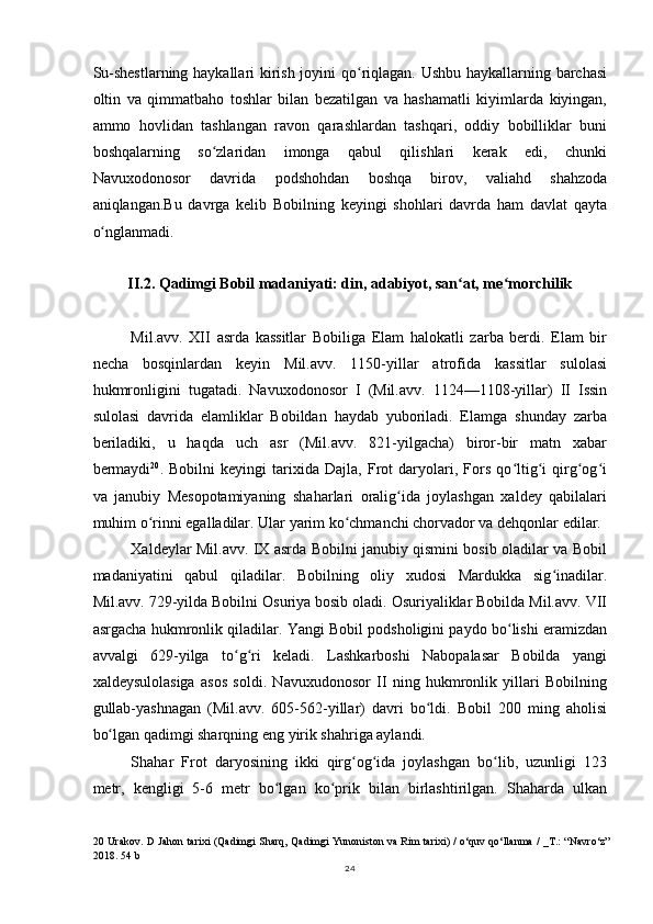 Su-shestlarning haykallari kirish joyini qo riqlagan. Ushbu haykallarning barchasiʻ
oltin   va   qimmatbaho   toshlar   bilan   bezatilgan   va   hashamatli   kiyimlarda   kiyingan,
ammo   hovlidan   tashlangan   ravon   qarashlardan   tashqari,   oddiy   bobilliklar   buni
boshqalarning   so zlaridan   imonga   qabul   qilishlari   kerak   edi,   chunki	
ʻ
Navuxodonosor   davrida   podshohdan   boshqa   birov,   valiahd   shahzoda
aniqlangan.Bu   davrga   kelib   Bobilning   keyingi   shohlari   davrda   ham   davlat   qayta
o nglanmadi.	
ʻ
II.2. Qadimgi Bobil madaniyati: din, adabiyot, san at, me morchilik	
ʻ ʻ
Mil.avv.   XII   asrda   kassitlar   Bobiliga   Elam   halokatli   zarba   berdi.   Elam   bir
necha   bosqinlardan   keyin   Mil.avv.   1150-yillar   atrofida   kassitlar   sulolasi
hukmronligini   tugatadi.   Navuxodonosor   I   (Mil.avv.   1124—1108-yillar)   II   Issin
sulolasi   davrida   elamliklar   Bobildan   haydab   yuboriladi.   Elamga   shunday   zarba
beriladiki,   u   haqda   uch   asr   (Mil.avv.   821-yilgacha)   biror-bir   matn   xabar
bermaydi 20
.   Bobilni   keyingi   tarixida   Dajla,   Frot   daryolari,   Fors   qo ltig i   qirg og i	
ʻ ʻ ʻ ʻ
va   janubiy   Mesopotamiyaning   shaharlari   oralig ida   joylashgan   xaldey   qabilalari	
ʻ
muhim o rinni egalladilar. Ular yarim ko chmanchi chorvador va dehqonlar edilar.	
ʻ ʻ
Xaldeylar Mil.avv. IX asrda Bobilni janubiy qismini bosib oladilar va Bobil
madaniyatini   qabul   qiladilar.   Bobilning   oliy   xudosi   Mardukka   sig inadilar.	
ʻ
Mil.avv. 729-yilda Bobilni Osuriya bosib oladi. Osuriyaliklar Bobilda Mil.avv. VII
asrgacha hukmronlik qiladilar. Yangi Bobil podsholigini paydo bo lishi eramizdan	
ʻ
avvalgi   629-yilga   to g ri   keladi.   Lashkarboshi   Nabopalasar   Bobilda   yangi	
ʻ ʻ
xaldeysulolasiga   asos   soldi.   Navuxudonosor   II   ning   hukmronlik   yillari   Bobilning
gullab-yashnagan   (Mil.avv.   605-562-yillar)   davri   bo ldi.   Bobil   200   ming   aholisi	
ʻ
bo lgan qadimgi sharqning eng yirik shahriga aylandi.	
ʻ
Shahar   Frot   daryosining   ikki   qirg og ida   joylashgan   bo lib,   uzunligi   123	
ʻ ʻ ʻ
metr,   kengligi   5-6   metr   bo lgan   ko prik   bilan   birlashtirilgan.   Shaharda   ulkan	
ʻ ʻ
20   Urakov. D Jahon tarixi (Qadimgi Sharq, Qadimgi Yunoniston va Rim tarixi) / o‘quv qo‘llanma / _T.: “Navro‘z”
2018. 54 b
24 