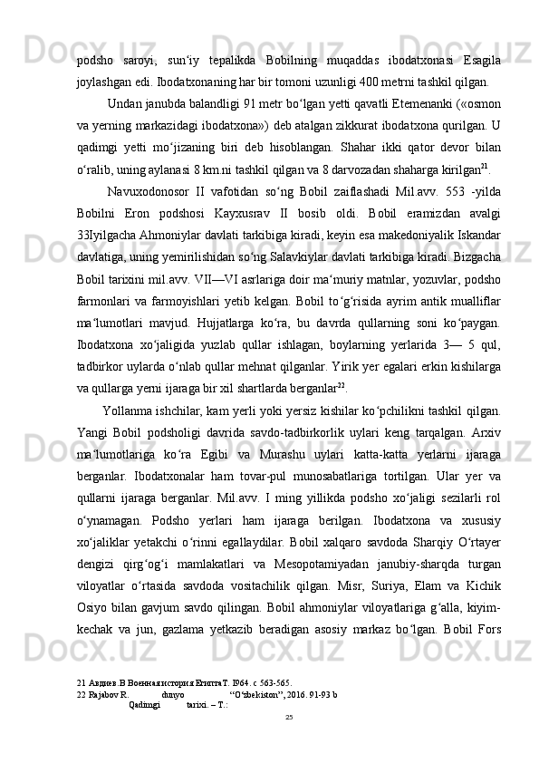 podsho   saroyi,   sun iy   tepalikda   Bobilning   muqaddas   ibodatxonasi   Esagilaʻ
joylashgan edi. Ibodatxonaning har bir tomoni uzunligi 400 metrni tashkil qilgan.
Undan janubda balandligi 91 metr bo lgan yetti qavatli Etemenanki («osmon	
ʻ
va yerning markazidagi ibodatxona») deb atalgan zikkurat ibodatxona qurilgan. U
qadimgi   yetti   mo jizaning   biri   deb   hisoblangan.   Shahar   ikki   qator   devor   bilan	
ʻ
o ralib, uning aylanasi 8 km.ni tashkil qilgan va 8 darvozadan shaharga kirilgan	
ʻ 21
.
Navuxodonosor   II   vafotidan   so ng   Bobil   zaiflashadi   Mil.avv.   553   -yilda	
ʻ
Bobilni   Eron   podshosi   Kayxusrav   II   bosib   oldi.   Bobil   eramizdan   avalgi
33Iyilgacha Ahmoniylar davlati tarkibiga kiradi, keyin esa makedoniyalik Iskandar
davlatiga, uning yemirilishidan so ng Salavkiylar davlati tarkibiga kiradi. Bizgacha	
ʻ
Bobil tarixini mil.avv. VII—VI asrlariga doir ma muriy matnlar, yozuvlar, podsho	
ʻ
farmonlari   va   farmoyishlari   yetib   kelgan.   Bobil   to g risida   ayrim   antik   mualliflar	
ʻ ʻ
ma lumotlari   mavjud.   Hujjatlarga   ko ra,   bu   davrda   qullarning   soni   ko paygan.	
ʻ ʻ ʻ
Ibodatxona   xo jaligida   yuzlab   qullar   ishlagan,   boylarning   yerlarida   3—   5   qul,	
ʻ
tadbirkor uylarda o nlab qullar mehnat qilganlar. Yirik yer egalari erkin kishilarga	
ʻ
va qullarga yerni ijaraga bir xil shartlarda berganlar 22
.
Yollanma ishchilar, kam yerli yoki yersiz kishilar ko pchilikni tashkil qilgan.	
ʻ
Yangi   Bobil   podsholigi   davrida   savdo-tadbirkorlik   uylari   keng   tarqalgan.   Arxiv
ma lumotlariga   ko ra   Egibi   va   Murashu   uylari   katta-katta   yerlarni   ijaraga	
ʻ ʻ
berganlar.   Ibodatxonalar   ham   tovar-pul   munosabatlariga   tortilgan.   Ular   yer   va
qullarni   ijaraga   berganlar.   Mil.avv.   I   ming   yillikda   podsho   xo jaligi   sezilarli   rol	
ʻ
o ynamagan.   Podsho   yerlari   ham   ijaraga   berilgan.   Ibodatxona   va   xususiy	
ʻ
xo jaliklar   yetakchi   o rinni   egallaydilar.   Bobil   xalqaro   savdoda   Sharqiy   O rtayer
ʻ ʻ ʻ
dengizi   qirg og i   mamlakatlari   va   Mesopotamiyadan   janubiy-sharqda   turgan	
ʻ ʻ
viloyatlar   o rtasida   savdoda   vositachilik   qilgan.   Misr,   Suriya,   Elam   va   Kichik
ʻ
Osiyo  bilan  gavjum  savdo   qilingan.  Bobil  ahmoniylar   viloyatlariga  g alla,  kiyim-	
ʻ
kechak   va   jun,   gazlama   yetkazib   beradigan   asosiy   markaz   bo lgan.   Bobil   Fors	
ʻ
21  Авдиев.В Военная история ЕгиптаT. I964. с 563-565.
22  Rajabov R. dunyo “O‘zbekiston”, 2016.  91-93 b
Qadimgi tarixi. – T.:
25 