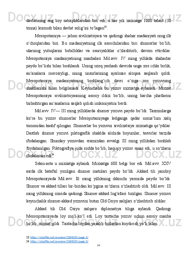 davlatining   eng   boy   satrapliklaridan   biri   edi,   u   har   yili   xazinaga   1000   talant   (30
tonna) kumush bilan davlat solig ini to laganʻ ʻ 23
.
Mesopotamiya — jahon sivilizatsiyasi va qadimgi shahar madaniyati ning ilk
o choqlaridan   biri.   Bu   madaniyatning   ilk   asoschilaridan   biri   shumerlar   bo lib,	
ʻ ʻ
ularning   yutuqlarini   bobilliklar   va   osuriyaliklar   o zlashtirib,   davom   ettirdilar.	
ʻ
Mesopotamiya   madaniyatining   manbalari   Mil.avv.   IV   ming   yillikda   shaharlar
paydo bo lishi bilan boshlandi. Uning uzoq yashash davrida unga xos ichki birlik,	
ʻ
an analarni   merosiyligi,   uning   unsurlarining   ajralmas   aloqasi   saqlanib   qoldi.	
ʻ
Mesopotamiya   madaniyatining   boshlang ich   davri   o ziga   xos   yozuvning	
ʻ ʻ
shakllanishi   bilan   belgilanadi.   Keyinchalik   bu   yozuv   mixxatga   aylanadi.   Mixxat
Mesopotamiya   sivilizatsiyasining   asosiy   ildizi   bo lib,   uning   barcha   jihatlarini	
ʻ
birlashtirgan an analarini saqlab qolish imkoniyatini berdi.	
ʻ
Mil.avv. IV— III ming yilliklarda shumer yozuvi paydo bo ldi. Taxminlarga	
ʻ
ko ra   bu   yozuv   shumerlar   Mesopotamiyaga   kelganga   qadar   noma lum   xalq	
ʻ ʻ
tomonidan kashf qilingan. Shumerlar bu yozuvni sivilizatsiya xizmatiga qo ydilar.	
ʻ
Dastlab   shumer   yozuvi   piktografik   shaklda   alohida   buyumlar,   tasvirlar   tarzida
ifodalangan.   Shunday   yozuvdan   eramizdan   avvalgi   III   ming   yillikdan   boshlab
foydalanilgan. Piktografiya juda sodda bo lib, haqiqiy yozuv emas edi, u so zlarni	
ʻ ʻ
ifodalamas edi 24
.
Sekin-asta   u   mixxatga   aylandi.   Mixxatga   600   belgi   bor   edi.   Mil.avv.   XXV
asrda   ilk   batafsil   yozilgan   shumer   matnlari   paydo   bo ldi.   Akkad   tili   janubiy	
ʻ
Mesopotamiyada   Mil.avv.   Ill   ming   yillikning   ikkinchi   yarmida   paydo   bo ldi.	
ʻ
Shumer va akkad tillari bir-biridan ko pgina so zlarni o zlashtirib oldi. Mil.avv. III	
ʻ ʻ ʻ
ming yillikning oxirida qadimgi Shumer-akkad lug atlari tuzilgan. Shumer yozuvi	
ʻ
keyinchalik shumer-akkad yozuvini butun Old Osiyo xalqlari o zlashtirib oldilar.	
ʻ
Akkad   tili   Old   Osiyo   xalqaro   diplomatiya   tiliga   aylandi.   Qadimgi
Meosopotamiyada   loy   mo l-ko l   edi.   Loy   taxtacha   yozuv   uchun   asosiy   manba	
ʻ ʻ
bo lib, xizmat qildi. Taxtacha loydan yasalib tuzlardan kuydirish yo li bilan	
ʻ ʻ
23   https://studfile.net/preview/5188325/page:3/
24   https://studfile.net/preview/5188325/page:3/
26