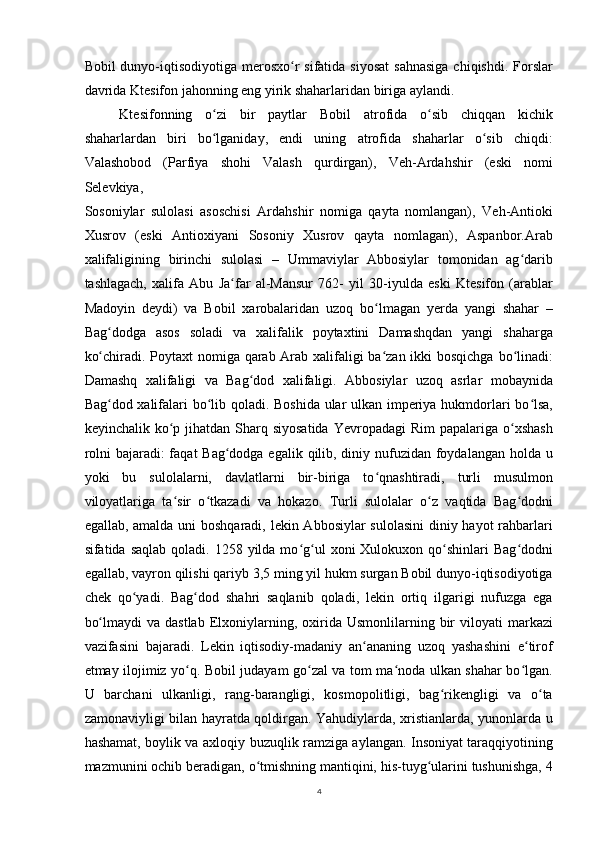 Bobil  dunyo-iqtisodiyotiga  merosxo r  sifatida siyosat  sahnasiga  chiqishdi. Forslarʻ
davrida Ktesifon jahonning eng yirik shaharlaridan biriga aylandi.
Ktesifonning   o zi   bir   paytlar   Bobil   atrofida   o sib   chiqqan   kichik	
ʻ ʻ
shaharlardan   biri   bo lganiday,   endi   uning   atrofida   shaharlar   o sib   chiqdi:
ʻ ʻ
Valashobod   (Parfiya   shohi   Valash   qurdirgan),   Veh-Ardahshir   (eski   nomi
Selevkiya,
Sosoniylar   sulolasi   asoschisi   Ardahshir   nomiga   qayta   nomlangan),   Veh-Antioki
Xusrov   (eski   Antioxiyani   Sosoniy   Xusrov   qayta   nomlagan),   Aspanbor.Arab
xalifaligining   birinchi   sulolasi   –   Ummaviylar   Abbosiylar   tomonidan   ag darib	
ʻ
tashlagach,   xalifa   Abu   Ja far   al-Mansur   762-   yil   30-iyulda   eski   Ktesifon   (arablar	
ʻ
Madoyin   deydi)   va   Bobil   xarobalaridan   uzoq   bo lmagan   yerda   yangi   shahar   –	
ʻ
Bag dodga   asos   soladi   va   xalifalik   poytaxtini   Damashqdan   yangi   shaharga	
ʻ
ko chiradi. Poytaxt nomiga qarab Arab xalifaligi  ba zan ikki  bosqichga bo linadi:
ʻ ʻ ʻ
Damashq   xalifaligi   va   Bag dod   xalifaligi.   Abbosiylar   uzoq   asrlar   mobaynida	
ʻ
Bag dod xalifalari bo lib qoladi. Boshida ular ulkan imperiya hukmdorlari bo lsa,	
ʻ ʻ ʻ
keyinchalik  ko p  jihatdan  Sharq siyosatida   Yevropadagi  Rim  papalariga  o xshash	
ʻ ʻ
rolni  bajaradi: faqat Bag dodga egalik qilib, diniy nufuzidan foydalangan holda u	
ʻ
yoki   bu   sulolalarni,   davlatlarni   bir-biriga   to qnashtiradi,   turli   musulmon	
ʻ
viloyatlariga   ta sir   o tkazadi   va   hokazo.   Turli   sulolalar   o z   vaqtida   Bag dodni	
ʻ ʻ ʻ ʻ
egallab, amalda uni  boshqaradi, lekin Abbosiylar sulolasini  diniy hayot rahbarlari
sifatida saqlab   qoladi. 1258  yilda mo g ul   xoni  Xulokuxon  qo shinlari   Bag dodni	
ʻ ʻ ʻ ʻ
egallab, vayron qilishi qariyb 3,5 ming yil hukm surgan Bobil dunyo-iqtisodiyotiga
chek   qo yadi.   Bag dod   shahri   saqlanib   qoladi,   lekin   ortiq   ilgarigi   nufuzga   ega	
ʻ ʻ
bo lmaydi  va  dastlab  Elxoniylarning,  oxirida   Usmonlilarning  bir  viloyati   markazi	
ʻ
vazifasini   bajaradi.   Lekin   iqtisodiy-madaniy   an ananing   uzoq   yashashini   e tirof	
ʻ ʻ
etmay ilojimiz yo q. Bobil judayam go zal va tom ma noda ulkan shahar bo lgan.	
ʻ ʻ ʻ ʻ
U   barchani   ulkanligi,   rang-barangligi,   kosmopolitligi,   bag rikengligi   va   o ta	
ʻ ʻ
zamonaviyligi bilan hayratda qoldirgan. Yahudiylarda, xristianlarda, yunonlarda u
hashamat, boylik va axloqiy buzuqlik ramziga aylangan. Insoniyat taraqqiyotining
mazmunini ochib beradigan, o tmishning mantiqini, his-tuyg ularini tushunishga, 4	
ʻ ʻ
4