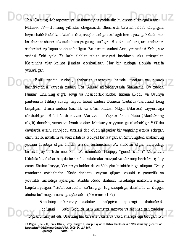 Din . Qadimgi Mesopotamiya mafkuraviy hayotida din hukmron o rin egallagan.ʻ
Mil.avv.   IV—III   ming   yilliklar   chegarasida   Shumerda   batafsil   ishlab   chiqilgan,
keyinchalik Bobilda o zlashtirilib, rivojlantirilgan teologik tizim yuzaga keladi. Har	
ʻ
bir shumer shahri o z xudo homiysiga ega bo lgan. Bundan tashqari, umumshumer	
ʻ ʻ
shaharlari sig ingan xudolar bo lgan. Bu osmon xudosi Anu, yer xudosi Enlil, suv	
ʻ ʻ
xudosi   Enki   yoki   Ea   kabi   ilohlar   tabiat   stixiyasi   kuchlarini   aks   ettirganlar.
Ko pincha   ular   koinot   jismiga   o xshatilgan.   Har   bir   xudoga   alohida   vazifa	
ʻ ʻ
yuklatilgan.
Enlil   taqdir   xudosi,   shaharlar   asoschisi   hamda   motiga   va   omoch
kashfiyotchisi,   quyosh   xudosi   Utu   (Akkad   mifologiyasida   Shamash),   Oy   xudosi
Ninnar,   Enlilning   o g li   sevgi   va   hosildorlik   xudosi   Innana   (Bobil   va   Osuriya	
ʻ ʻ
panteonida   Ishtar)   abadiy   hayot,   tabiat   xudosi   Dumuzi   (Bobilda-Tammuz)   keng
tarqalgan.   Urush   xudosi   kasallik   va   o lim   xudosi   Ndgal   (Marsen)   sayyorasiga	
ʻ
o xshatilgan.   Bobil   bosh   xudosi   Marduk   —   Yupiter   bilan   Nabu   (Mardukning	
ʻ
o g li)   donolik, yozuv  va  hisob  xudosi  Merkuriy  sayyorasiga  o xshatilgan
ʻ ʻ ʻ 29
.O sha	ʻ
davrlarda o zini sehr-jodu ustalari deb e lon qilganlar bir vaqtning o zida sehrgar,	
ʻ ʻ ʻ
olim, tabib, muallim va voiz sifatida faoliyat ko rsatganlar. Shuningdek, shaharning	
ʻ
yoshini   hisobga   olgan   holda,   u   sehr   tushunchasi   o z   shaklini   olgan   dunyodagi	
ʻ
birinchi   joy   bo lishi   mumkin,   deb   ishoniladi.   Haqiqiy   “gunoh   shahri”   Muqaddas	
ʻ
Kitobda bu shahar haqida bir nechta eslatmalar mavjud va ularning hech biri ijobiy
emas. Shahar Isayya, Yeremiyo boblarida va Vahiylar kitobida tilga olingan. Diniy
matnlarda   aytilishicha,   Xudo   shaharni   vayron   qilgan,   chunki   u   yovuzlik   va
yovuzlik   timsoliga   aylangan.   Ahdda   Xudo   shaharni   halokatga   mahkum   etgani
haqida   aytilgan.   “Bobil   xarobalar   ko kragiga,   log   shoqoliga,   dahshatli   va   shipga,	
ʻ
aholisi bo lmagan narsaga aylanadi.” (Yeremin 51:37)	
ʻ
Bobilning afsonaviy xudolari ko pgina	
ʻ qadimgi shaharlarda
bo lgani	
ʻ kabi, Bobilda ham hurmatga sazovor va sig inadigan xudolar	ʻ
to plami mavjud edi. Ularning har biri o z vazifa va vakolatlariga ega bo lgan. Bu	
ʻ ʻ ʻ
29  Roger.I, Beck.B, Linda Black, Larry Krieger.S, Philip Naylor.C, Dahia Ibo Shabaka ‘’World history: patterns of 
interaction’’. McDougle Little, USA, 2009. P. 165-167.
Qadimgi tarixi. – T.:
31