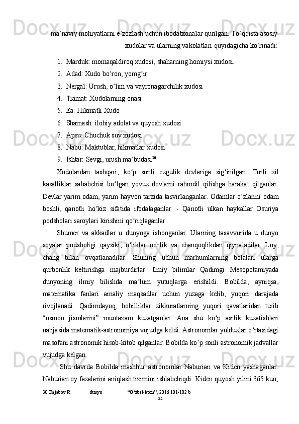 ma naviy mohiyatlarni e zozlash uchun ibodatxonalar qurilgan. To qqista asosiyʻ ʻ ʻ
xudolar va ularning vakolatlari quyidagicha ko rinadi:	
ʻ
1. Marduk: momaqaldiroq xudosi, shaharning homiysi xudosi.
2. Adad: Xudo bo ron, yomg ir	
ʻ ʻ
3. Nergal: Urush, o lim va vayronagarchilik xudosi
ʻ
4. Tiamat: Xudolarning onasi
5. Ea: Hikmatli Xudo
6. Shamash: ilohiy adolat va quyosh xudosi
7. Apsu: Chuchuk suv xudosi
8. Nabu: Maktublar, hikmatlar xudosi
9. Ishtar: Sevgi, urush ma budasi	
ʻ 30
Xudolardan   tashqari ,   ko ʻ p   sonli   ezgulik   devlariga   sig ʻ inilgan .   Turli   xil
kasalliklar   sababchisi   bo ʻ lgan   yovuz   devlarni   rahmdil   qilishga   harakat   qilganlar .
Devlar   yarim   odam ,   yarim   hayvon   tarzida   tasvirlanganlar .   Odamlar   o ʻ zlarini   odam
boshli ,   qanotli   ho ʻ kiz   sifatida   ifodalaganlar .   -   Qanotli   ulkan   haykallar   Osuriya
podsholari   saroylari   kirishini   qo ʻ riqlaganlar .
Shumer   va   akkadlar   u   dunyoga   ishonganlar.   Ularning   tasavvurida   u   dunyo
soyalar   podsholigi   qaysiki,   o liklar   ochlik   va   chanqoqlikdan   qiynaladilar.   Loy,
ʻ
chang   bilan   ovqatlanadilar.   Shuning   uchun   marhumlarning   bolalari   ularga
qurbonlik   keltirishga   majburdirlar.   Ilmiy   bilimlar   Qadimgi   Mesopotamiyada
dunyoning   ilmiy   bilishda   ma lum   yutuqlarga   erishildi.   Bobilda,   ayniqsa,	
ʻ
matematika   fanlari   amaliy   maqsadlar   uchun   yuzaga   kelib,   yuqori   darajada
rivojlanadi.   Qadimdayoq,   bobilliklar   zikkuratlarning   yuqori   qavatlaridan   turib
“osmon   jismlarini”   muntazam   kuzatganlar.   Ana   shu   ko p   asrlik   kuzatishlari	
ʻ
natijasida matematik-astronomiya vujudga keldi. Astronomlar yulduzlar o rtasidagi	
ʻ
masofani astronomik hisob-kitob qilganlar. Bobilda ko p sonli astronomik jadvallar	
ʻ
vujudga kelgan.
Shu   davrda   Bobilda   mashhur   astronomlar   Naburian   va   Kiden   yashaganlar.
Naburian oy fazalarini aniqlash tizimini ishlabchiqdi. Kiden quyosh yilini 365 kun,
30  Rajabov R. dunyo “O‘zbekiston”, 2016.101-102 b
32 