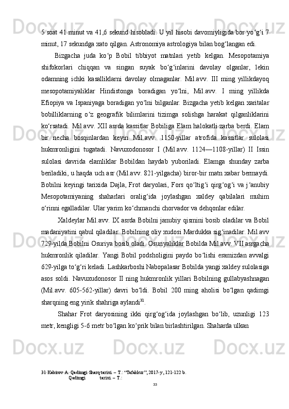 5 soat 41 minut va 41,6 sekund hisobladi. U yil hisobi davomiyligida bor yo g i 7ʻ ʻ
minut, 17 sekundga xato qilgan. Astronomiya astrologiya bilan bog langan edi.	
ʻ
Bizgacha   juda   ko p   Bobil   tibbiyot   matnlari   yetib   kelgan.   Mesopotamiya	
ʻ
shifokorlari   chiqqan   va   singan   suyak   bo g inlarini   davolay   olganlar,   lekin	
ʻ ʻ
odamning   ichki   kasalliklarni   davolay   olmaganlar.   Mil.avv.   III   ming   yillikdayoq
mesopotamiyaliklar   Hindistonga   boradigan   yo lni,   Mil.avv.   I   ming   yillikda	
ʻ
Efiopiya va Ispaniyaga boradigan yo lni bilganlar. Bizgacha yetib kelgan xaritalar	
ʻ
bobilliklarning   o z   geografik   bilimlarini   tizimga   solishga   harakat   qilganliklarini	
ʻ
ko rsatadi. Mil.avv. XII  asrda kassitlar  Bobiliga Elam  halokatli zarba berdi. Elam	
ʻ
bir   necha   bosqinlardan   keyin   Mil.avv.   1150-yillar   atrofida   kassitlar   sulolasi
hukmronligini   tugatadi.   Navuxodonosor   I   (Mil.avv.   1124—1108-yillar)   II   Issin
sulolasi   davrida   elamliklar   Bobildan   haydab   yuboriladi.   Elamga   shunday   zarba
beriladiki, u haqda uch asr (Mil.avv. 821-yilgacha) biror-bir matn xabar bermaydi.
Bobilni   keyingi   tarixida   Dajla,   Frot   daryolari,   Fors   qo ltig i   qirg og i   va   j anubiy	
ʻ ʻ ʻ ʻ ʻ
Mesopotamiyaning   shaharlari   oralig ida   joylashgan   xaldey   qabilalari   muhim	
ʻ
o rinni egalladilar. Ular yarim ko chmanchi chorvador va dehqonlar edilar.	
ʻ ʻ
Xaldeylar Mil.avv. IX asrda Bobilni janubiy qismini bosib oladilar va Bobil
madaniyatini qabul qiladilar. Bobilning oliy xudosi Mardukka sig inadilar. Mil.avv	
ʻ
729-yilda Bobilni Osuriya bosib oladi. Osuriyaliklar Bobilda Mil.avv. VII asrgacha
hukmronlik   qiladilar.   Yangi   Bobil   podsholigini   paydo   bo lishi   eramizdan   avvalgi	
ʻ
629-yilga to g ri keladi. Lashkarboshi Nabopalasar Bobilda yangi xaldey sulolasiga	
ʻ ʻ
asos   soldi.   Navuxudonosor   II   ning   hukmronlik   yillari   Bobilning   gullabyashnagan
(Mil.avv.   605-562-yillar)   davri   bo ldi.   Bobil   200   ming   aholisi   bo lgan   qadimgi	
ʻ ʻ
sharqning eng yirik shahriga aylandi 31
.
Shahar   Frot   daryosining   ikki   qirg og ida   joylashgan   bo lib,   uzunligi   123	
ʻ ʻ ʻ
metr, kengligi 5-6 metr bo lgan ko prik bilan birlashtirilgan. Shaharda ulkan	
ʻ ʻ
31  Kabirov A. Qadimgi Sharq tarixi. – T.: “Tafakkur”, 2017-y, 121-122 b.
Qadimgi tarixi. – T.:
33 