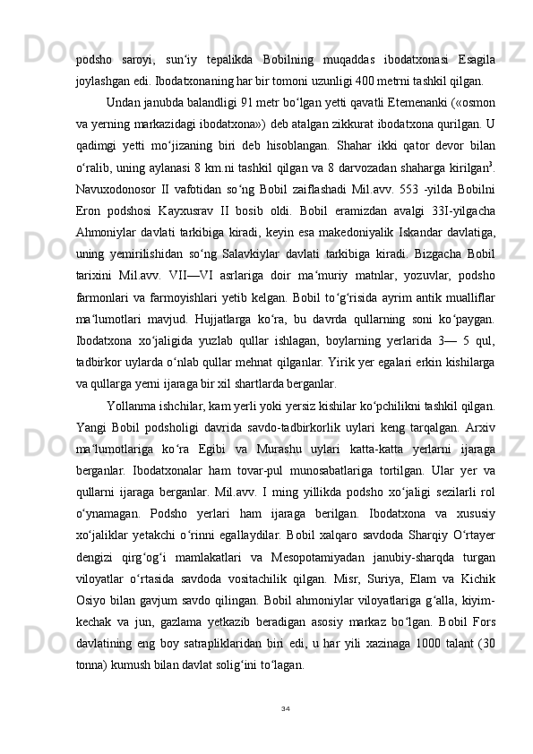 podsho   saroyi,   sun iy   tepalikda   Bobilning   muqaddas   ibodatxonasi   Esagilaʻ
joylashgan edi. Ibodatxonaning har bir tomoni uzunligi 400 metrni tashkil qilgan.
Undan janubda balandligi 91 metr bo lgan yetti qavatli Etemenanki («osmon	
ʻ
va yerning markazidagi ibodatxona») deb atalgan zikkurat ibodatxona qurilgan. U
qadimgi   yetti   mo jizaning   biri   deb   hisoblangan.   Shahar   ikki   qator   devor   bilan	
ʻ
o ralib, uning aylanasi  8 km.ni tashkil  qilgan va 8 darvozadan shaharga kirilgan	
ʻ 3
.
Navuxodonosor   II   vafotidan   so ng   Bobil   zaiflashadi   Mil.avv.   553   -yilda   Bobilni	
ʻ
Eron   podshosi   Kayxusrav   II   bosib   oldi.   Bobil   eramizdan   avalgi   33I-yilgacha
Ahmoniylar   davlati   tarkibiga   kiradi,   keyin   esa   makedoniyalik   Iskandar   davlatiga ,
uning   yemirilishidan   so ng   Salavkiylar   davlati   tarkibiga   kiradi.   Bizgacha   Bobil	
ʻ
tarixini   Mil.avv.   VII—VI   asrlariga   doir   ma muriy   matnlar,   yozuvlar,   podsho	
ʻ
farmonlari   va   farmoyishlari   yetib   kelgan.   Bobil   to g risida   ayrim   antik   mualliflar	
ʻ ʻ
ma lumotlari   mavjud.   Hujjatlarga   ko ra,   bu   davrda   qullarning   soni   ko paygan.	
ʻ ʻ ʻ
Ibodatxona   xo jaligida   yuzlab   qullar   ishlagan,   boylarning   yerlarida   3—   5   qul,	
ʻ
tadbirkor uylarda o nlab qullar mehnat qilganlar. Yirik yer egalari erkin kishilarga	
ʻ
va qullarga yerni ijaraga bir xil shartlarda berganlar.
Yollanma ishchilar, kam yerli yoki yersiz kishilar ko pchilikni tashkil qilgan.	
ʻ
Yangi   Bobil   podsholigi   davrida   savdo-tadbirkorlik   uylari   keng   tarqalgan.   Arxiv
ma lumotlariga   ko ra   Egibi   va   Murashu   uylari   katta-katta   yerlarni   ijaraga	
ʻ ʻ
berganlar.   Ibodatxonalar   ham   tovar-pul   munosabatlariga   tortilgan.   Ular   yer   va
qullarni   ijaraga   berganlar.   Mil.avv.   I   ming   yillikda   podsho   xo jaligi   sezilarli   rol	
ʻ
o ynamagan.   Podsho   yerlari   ham   ijaraga   berilgan.   Ibodatxona   va   xususiy	
ʻ
xo jaliklar   yetakchi   o rinni   egallaydilar.   Bobil   xalqaro   savdoda   Sharqiy   O rtayer
ʻ ʻ ʻ
dengizi   qirg og i   mamlakatlari   va   Mesopotamiyadan   janubiy-sharqda   turgan	
ʻ ʻ
viloyatlar   o rtasida   savdoda   vositachilik   qilgan.   Misr,   Suriya,   Elam   va   Kichik
ʻ
Osiyo  bilan  gavjum  savdo   qilingan.  Bobil  ahmoniylar   viloyatlariga  g alla,  kiyim-	
ʻ
kechak   va   jun,   gazlama   yetkazib   beradigan   asosiy   markaz   bo lgan.   Bobil   Fors	
ʻ
davlatining   eng   boy   satrapliklaridan   biri   edi,   u   har   yili   xazinaga   1000   talant   (30
tonna) kumush bilan davlat solig ini to lagan.	
ʻ ʻ
34 