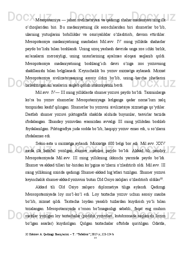 Mesopotamiya — jahon sivilizatsiyasi va qadimgi shahar madaniyati ning ilk
o choqlaridan   biri.   Bu   madaniyatning   ilk   asoschilaridan   biri   shumerlar   bo lib,ʻ ʻ
ularning   yutuqlarini   bobilliklar   va   osuriyaliklar   o zlashtirib,   davom   ettirdilar.	
ʻ
Mesopotamiya   madaniyatining   manbalari   Mil.avv.   IV   ming   yillikda   shaharlar
paydo bo lishi bilan boshlandi. Uning uzoq yashash  	
ʻ davrida   unga   xos   ichki   birlik ,
an analarni   merosiyligi,   uning   unsurlarining   ajralmas   aloqasi   saqlanib   qoldi.	
ʻ
Mesopotamiya   madaniyatining   boshlang ich   davri   o ziga   xos   yozuvning	
ʻ ʻ
shakllanishi   bilan   belgilanadi.   Keyinchalik   bu   yozuv   mixxatga   aylanadi.   Mixxat
Mesopotamiya   sivilizatsiyasining   asosiy   ildizi   bo lib,   uning   barcha   jihatlarini	
ʻ
birlashtirgan an analarini saqlab qolish imkoniyatini berdi.	
ʻ
Mil.avv. IV— III ming yilliklarda shumer yozuvi paydo bo ldi. Taxminlarga	
ʻ
ko ra   bu   yozuv   shumerlar   Mesopotamiyaga   kelganga   qadar   noma lum   xalq	
ʻ ʻ
tompnidan kashf qilingan. Shumerlar bu yozuvni sivilizatsiya xizmatiga qo ydilar.	
ʻ
Dastlab   shumer   yozuvi   piktografik   shaklda   alohida   buyumlar,   tasvirlar   tarzida
ifodalangan.   Shunday   yozuvdan   eramizdan   avvalgi   III   ming   yillikdan   boshlab
foydalanilgan. Piktografiya juda sodda bo lib, haqiqiy yozuv emas edi, u so zlarni	
ʻ ʻ
ifodalamas edi.
Sekin-asta   u   mixxatga   aylandi.   Mixxatga   600   belgi   bor   edi.   Mil.avv.   XXV
asrda   ilk   batafsil   yozilgan   shumer   matnlari   paydo   bo ldi.   Akkad   tili   janubiy	
ʻ
Mesopotamiyada   Mil.avv.   III   ming   yillikning   ikkinchi   yarmida   paydo   bo ldi.	
ʻ
Shumer va akkad tillari bir-biridan ko pgina so zlarni o zlashtirib oldi. Mil.avv. III	
ʻ ʻ ʻ
ming yillikning oxirida qadimgi Shumer-akkad lug atlari tuzilgan. Shumer yozuvi	
ʻ
keyinchalik shumer-akkad yozuvini butun Old Osiyo xalqlari o zlashtirib oldilar	
ʻ 32
.
Akkad   tili   Old   Osiyo   xalqaro   diplomatiya   tiliga   aylandi.   Qadimgi
Meosopotamiyada   loy   mo l-ko l   edi.   Loy   taxtacha   yozuv   uchun   asosiy   manba	
ʻ ʻ
bo lib,   xizmat   qildi.   Taxtacha   loydan   yasalib   tuzlardan   kuydirish   yo li   bilan	
ʻ ʻ
tozalangan.   Mesopotamiyada   o rmon   bo lmaganligi   sababli,   faqat   eng   muhim	
ʻ ʻ
matnlar yozilgan loy taxtachalar (podsho yozuvlari, kutubxonada saqlanishi lozim
bo lgan   asarlar)   kuydirilgan.   Qolgan   taxtachalar   oftobda   quritilgan.   Odatda,	
ʻ
32  Kabirov A. Qadimgi Sharq tarixi. – T.: “Tafakkur”, 2017-y, 123-124 b
35 