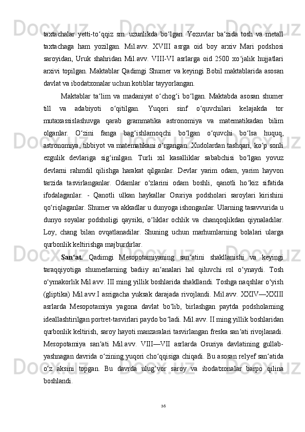 taxtachalar   yetti-to qqiz   sm.   uzunlikda   bo lgan.   Yozuvlar   ba zida   tosh   va   metallʻ ʻ ʻ
taxtachaga   ham   yozilgan.   Mil.avv.   XVIII   asrga   oid   boy   arxiv   Mari   podshosi
saroyidan,   Uruk   shahridan   Mil.avv.   VIII-VI   asrlarga   oid   2500   xo jalik   hujjatlari	
ʻ
arxivi topilgan. Maktablar Qadimgi Shumer va keyingi Bobil maktablarida asosan
davlat va ibodatxonalar uchun kotiblar tayyorlangan.
Maktablar   ta lim   va   madaniyat   o chog i   bo lgan.   Maktabda   asosan   shumer	
ʻ ʻ ʻ ʻ
till   va   adabiyoti   o qitilgan.   Yuqori   sinf   o quvchilari   kelajakda   tor	
ʻ ʻ
mutaxassislashuvga   qarab   grammatika   astronomiya   va   matematikadan   bilim
olganlar.   O zini   fanga   bag ishlamoqchi   bo lgan   o quvchi   bo lsa   huquq,	
ʻ ʻ ʻ ʻ ʻ
astronomiya, tibbiyot va matematikani o rgangan. Xudolardan tashqari, ko p sonli	
ʻ ʻ
ezgulik   devlariga   sig inilgan.   Turli   xil   kasalliklar   sababchisi   bo lgan   yovuz	
ʻ ʻ
devlarni   rahmdil   qilishga   harakat   qilganlar.   Devlar   yarim   odam,   yarim   hayvon
tarzida   tasvirlanganlar.   Odamlar   o zlarini   odam   boshli,   qanotli   ho kiz   sifatida	
ʻ ʻ
ifodalaganlar.   -   Qanotli   ulkan   haykallar   Osuriya   podsholari   saroylari   kirishini
qo riqlaganlar. Shumer va akkadlar u dunyoga ishonganlar. Ularning tasavvurida u	
ʻ
dunyo   soyalar   podsholigi   qaysiki,   o liklar   ochlik   va   chanqoqlikdan   qiynaladilar.	
ʻ
Loy,   chang   bilan   ovqatlanadilar.   Shuning   uchun   marhumlarning   bolalari   ularga
qurbonlik keltirishga majburdirlar.
San at.  	
ʻ Qadimgi   Mesopotamiyaning   san atini   shakllanishi   va   keyingi	ʻ
taraqqiyotiga   shumerlarning   badiiy   an analari   hal   qiluvchi   rol   o ynaydi.   Tosh	
ʻ ʻ
o ymakorlik Mil.avv. III ming yillik boshlarida shakllandi. Toshga naqshlar o yish	
ʻ ʻ
(gliptika)   Mil.avv.I   asrigacha   yuksak   darajada   rivojlandi.   Mil.avv.   XXIV—XXIII
asrlarda   Mesopotamiya   yagona   davlat   bo lib,   birlashgan   paytda   podsholarning	
ʻ
ideallashtirilgan portret-tasvirlari paydo bo ladi. Mil.avv. II ming yillik boshlaridan
ʻ
qurbonlik keltirish, saroy hayoti manzaralari tasvirlangan freska san ati rivojlanadi.	
ʻ
Mesopotamiya   san ati   Mil.avv.   VIII—VII   asrlarda   Osuriya   davlatining   gullab-	
ʻ
yashnagan davrida o zining yuqori cho qqisiga chiqadi. Bu asosan relyef san atida
ʻ ʻ ʻ
o z   aksini   topgan.   Bu   davrda   ulug vor   saroy   va   ibodatxonalar   barpo   qilina	
ʻ ʻ
boshlandi.
36