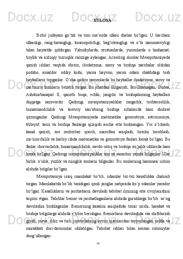 XULOSA
Bobil   judayam   go zal   va   tom   ma noda   ulkan   shahar   bo lgan.   U   barchaniʻ ʻ ʻ
ulkanligi,   rang-barangligi,   kosmopolitligi,   bag rikengligi   va   o ta   zamonaviyligi	
ʻ ʻ
bilan   hayratda   qoldirgan.   Yahudiylarda,   xristianlarda,   yunonlarda   u   hashamat,
boylik  va  axloqiy  buzuqlik  ramziga   aylangan.  Arxeolog  olimlar  Mesopotamiyada
qazish   ishlari   vaqtida   ehrom,   ibodatxona,   saroy   va   boshqa   xarobalar   oldidan
podsho,   amaldor.   oddiy   kishi,   yarmi   hayvon,   yarmi   odam   shaklidagi   tosh
haykallarni topganlar. O sha qadim zamonlarda bu haykallar ibodatxona, saroy va	
ʻ
ma muriy binolarni bezatib turgan. Bu jihatdan Gilgamsh, Iku-Shamagan, Gudea,	
ʻ
Ashshurbanapal   II,   qanotli   buqa,   echki,   jangchi   va   boshqalarning   haykallari
diqqatga   sazovordir.   Qadimgi   mesopotamiyaliklar   zargarlik,   toshtaroshlik,
hunarmandchilik   va   tasviriy   san atning   boshqa   sohalarida   ham   shuhrat	
ʻ
qozonganlar.   Qadimgi   Mesopotamiyada   matematika.   geometriya,   astronomiya,
tibbiyot.   tarix   va   boshqa   fanlarga   qiziqish   ancha   erta   boshiangan.   Yer   o lchash,	
ʻ
kanal   qazish,   suv   omborlari   qurish,   masofani   aniqlash,   hosilni   hisoblash,
me morchilik va harbiy ishda matematika va geometriya fanlari kerak bo lgan. Bu	
ʻ ʻ
fanlar chorvachilik, hunarmandchilik, savdo-sotiq va boshqa xo jalik ishlarida ham	
ʻ
kerak bo lgan. Qadimgi mesopotamiyaliklar son va sanashni yaxshi bilganlar. Ular	
ʻ
birlik. o nlik, yuzlik va minglik sonlarni  bilganlar. Bu sonlarning hammasi  uchun
ʻ
alohida belgilar bo lgan.	
ʻ
Mesopotamiya   issiq   mamlakat   bo lib,   odamlar   tez-tez   kasallikka   chalinib	
ʻ
turgan. Mamlakatda bo lib turadigan qonli janglar natijasida ko p odamlar yarador	
ʻ ʻ
bo lgan. Kasalliklarni  va jarohatlarni  davolash tabobat  ilmining erta rivojlanishini	
ʻ
taqozo etgan. Tabiblar bemor va jarohatlaganlarni alohida guruhlarga bo lib. so ng	
ʻ ʻ
davolashni   boshlaganlar.   Bemorning   kasalini   aniqlashda   tomir   urishi,   harakat   va
boshqa belgilarga alohida e tibor berishgan. Bemorlarni davolashda esa shifobaxsh	
ʻ
giyoh, meva. ildiz va turli jonvorlarning ayrim qismlaridan tayyorlangan sodda va
murakkab   dori-darmonlar   ishlatilgan.   Tabobat   ishlari   bilan   asosan   ruhoniylar
shug ullangan.	
ʻ
38 