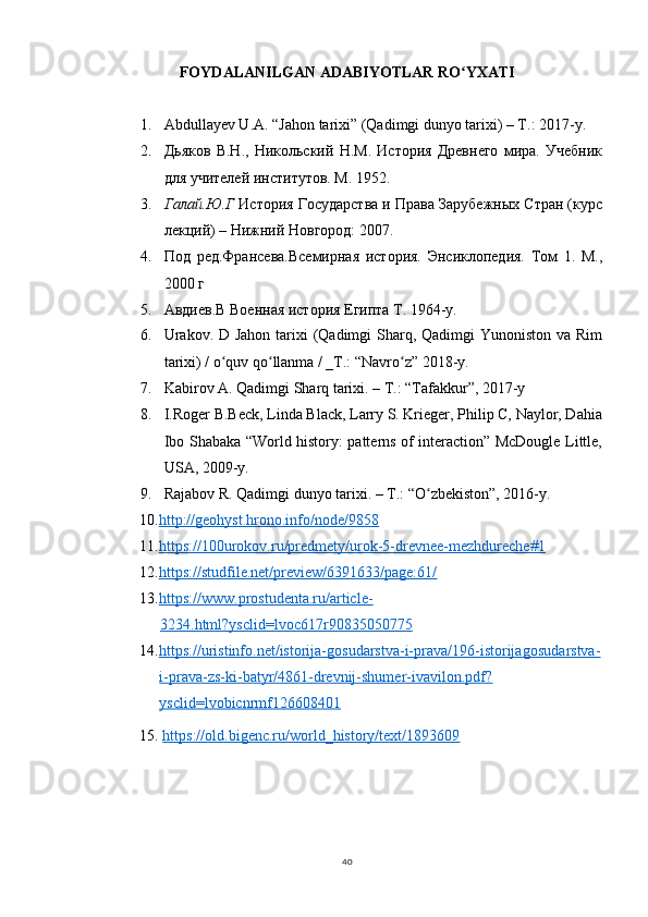 FOYDALANILGAN ADABIYOTLAR RO YXATIʻ
1. Abdullayev U.A. “Jahon tarixi” (Qadimgi dunyo tarixi) – T.: 2017-y.
2. Дьяков   В.Н.,   Никольский   Н.М.   История   Древнего   мира.   Учебник
для учителей институтов. М. 1952.
3. Галай.Ю.Г  История Государства и Права Зарубежных Стран (курс
лекций) – Нижний Новгород: 2007.
4. Под   ред.Франсева.Всемирная   история.   Энсиклопедия.   Том   1.   М.,
2000 г
5. Авдиев.В Военная история Египта T. 1964-y.
6. Urakov. D Jahon tarixi (Qadimgi  Sharq, Qadimgi  Yunoniston va Rim
tarixi) / o quv qo llanma / _T.: “Navro z” 2018-y.	
ʻ ʻ ʻ
7. Kabirov A. Qadimgi Sharq tarixi. – T.: “Tafakkur”, 2017-y
8. I.Roger B.Beck, Linda Black, Larry S. Krieger, Philip C, Naylor, Dahia
Ibo Shabaka “World history: patterns of interaction” McDougle Little,
USA, 2009-y.
9. Rajabov R. Qadimgi dunyo tarixi. – T.: “O zbekiston”, 2016-y.	
ʻ
10. http://geohyst.hrono.info/node/9858
11. https://100urokov.ru/predmety/urok-5-drevnee-mezhdureche#1
12. https://studfile.net/preview/6391633/page:61/
13. https://www.prostudenta.ru/article-
3234.html?ysclid=lvoc617r90835050775
14. https://uristinfo.net/istorija-gosudarstva-i-prava/196-istorija    gosudarstva-   
i-prava-zs-ki-batyr/4861-drevnij-shumer-ivavilon.pdf?
ysclid=lvobicnrmf126608401
15.  https://old.bigenc.ru/world_history/text/1893609
40