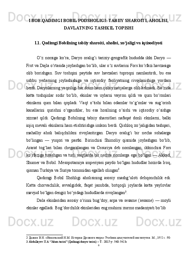 I BOB.QADIMGI BOBIL PODSHOLIGI: TABIIY SHAROITI, AHOLISI,
DAVLATNING TASHKIL TOPISHI 
I.1. Qadimgi Bobilning tabiiy sharoiti, aholisi, xo jaligi va iqtisodiyotiʻ
O z   nomiga   ko ra,   Daryo   oralig i   tarixiy-geografik   hududda   ikki   Daryo   —	
ʻ ʻ ʻ
Frot va Dajla o rtasida joylashgan bo lib, ular o z suvlarini Fors ko rfazi havzasiga	
ʻ ʻ ʻ ʻ
olib   borishgan.   Suv   toshqini   paytida   suv   havzalari   tuproqni   namlantirdi,   bu   esa
ushbu   yerlarning   joylashishiga   va   iqtisodiy   faoliyatning   rivojlanishiga   yordam
berdi. Daryolarning yaqinligi har doim ham ijobiy natijalarga olib kelmadi. Ba zida	
ʻ
katta   toshqinlar   sodir   bo lib,   ekinlar   va   uylarni   vayron   qildi   va   qum   bo ronlari	
ʻ ʻ
ekinlarni   qum   bilan   qopladi.   Vaqt   o tishi   bilan   odamlar   to g onlar   va   sug orish	
ʻ ʻ ʻ ʻ
kanallarini   qurishni   o rgandilar,   bu   esa   hosilning   o sishi   va   iqtisodiy   o sishga	
ʻ ʻ ʻ
xizmat   qildi.   Qadimgi   Bobilning   tabiiy   sharoitlari   nafaqat   donli   ekinlarni,   balki
injiq mevali ekinlarni ham etishtirishga imkon berdi. Qishloq xo jaligidan tashqari,	
ʻ
mahalliy   aholi   baliqchilikni   rivojlantirgan.   Daryo   oralig i   bir   necha   sohalarga	
ʻ
bo lingan   —   yuqori   va   pastki.   Birinchisi   Shimoliy   qismida   joylashgan   bo lib,	
ʻ ʻ
Ararat   tog lari   bilan   chegaralangan   va   Ossuriya   deb   nomlangan,   ikkinchisi   Fors	
ʻ
ko rfaziga tutashgan va turli vaqtlarda bir nechta nomlarga ega bo lgan — Akkad,	
ʻ ʻ
Shumer va Bobil. Mesopotamiya imperiyasi paydo bo lgan hududlar hozirda Iroq,	
ʻ
qisman Turkiya va Suriya tomonidan egallab olingan 2
.
Qadimgi   Bobil   Shohligi   aholisining   asosiy   mashg uloti   dehqonchilik   edi.	
ʻ
Katta   chorvachilik,   avvalgidek,   faqat   janubda,   botqoqli   joylarda   katta   yaylovlar
mavjud bo lgan dengiz bo yidagi hududlarda rivojlangan	
ʻ ʻ 3
.
Dala ekinlaridan asosiy o rinni bug doy, arpa va sesame (sesame)  — moyli	
ʻ ʻ
ekinlar egalladi. Bog dorchilik ekinlaridan eng muhimi xurmo madaniyati bo lib	
ʻ ʻ
2   Дьяков В.Н. «Никольский Н.М. История Древнего мира» Учебник для учителей институтов. М ., 1952  с . 90-
3  Abdullayev.U.A “Jahon tarixi” (Qadimgi dunyo tarixi) – T.: 2017-y. 540-541 b
6 