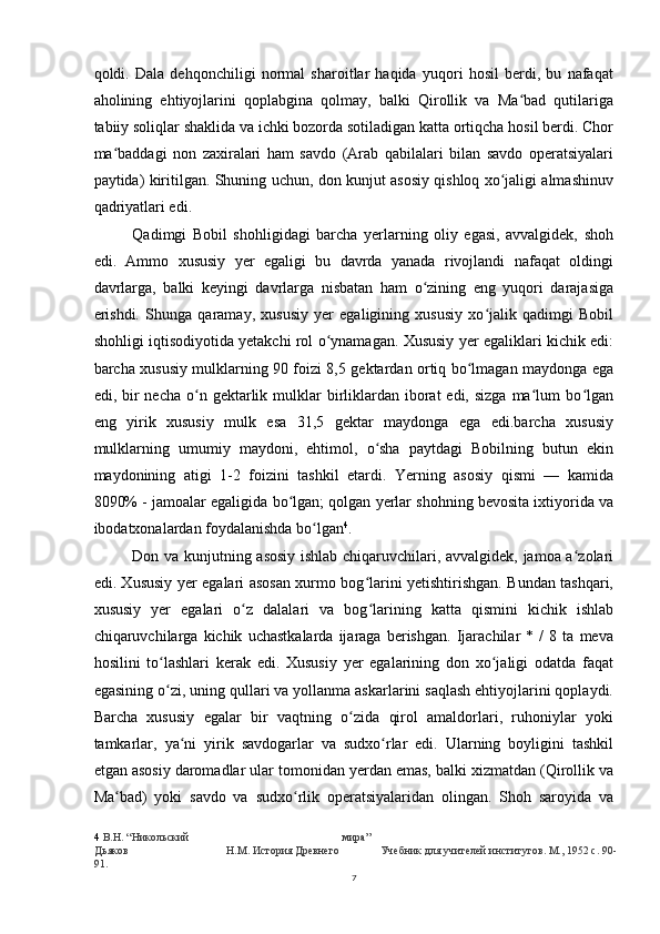 qoldi.   Dala   dehqonchiligi   normal   sharoitlar   haqida   yuqori   hosil   berdi,   bu   nafaqat
aholining   ehtiyojlarini   qoplabgina   qolmay,   balki   Qirollik   va   Ma bad   qutilarigaʻ
tabiiy soliqlar shaklida va ichki bozorda sotiladigan katta ortiqcha hosil berdi. Chor
ma baddagi   non   zaxiralari   ham   savdo   (Arab   qabilalari   bilan   savdo   operatsiyalari	
ʻ
paytida) kiritilgan. Shuning uchun, don kunjut asosiy qishloq xo jaligi almashinuv	
ʻ
qadriyatlari edi.
Qadimgi   Bobil   shohligidagi   barcha   yerlarning   oliy   egasi,   avvalgidek,   shoh
edi.   Ammo   xususiy   yer   egaligi   bu   davrda   yanada   rivojlandi   nafaqat   oldingi
davrlarga,   balki   keyingi   davrlarga   nisbatan   ham   o zining   eng   yuqori   darajasiga	
ʻ
erishdi.   Shunga   qaramay,   xususiy   yer   egaligining   xususiy   xo jalik   qadimgi   Bobil	
ʻ
shohligi iqtisodiyotida yetakchi rol o ynamagan. Xususiy yer egaliklari kichik edi:	
ʻ
barcha xususiy mulklarning 90 foizi 8,5 gektardan ortiq bo lmagan maydonga ega	
ʻ
edi, bir  necha  o n gektarlik  mulklar   birliklardan iborat  edi,  sizga  ma lum  bo lgan	
ʻ ʻ ʻ
eng   yirik   xususiy   mulk   esa   31,5   gektar   maydonga   ega   edi.barcha   xususiy
mulklarning   umumiy   maydoni,   ehtimol,   o sha   paytdagi   Bobilning   butun   ekin	
ʻ
maydonining   atigi   1-2   foizini   tashkil   etardi.   Yerning   asosiy   qismi   —   kamida
8090% - jamoalar egaligida bo lgan; qolgan yerlar shohning bevosita ixtiyorida va	
ʻ
ibodatxonalardan foydalanishda bo lgan	
ʻ 4
.
Don va kunjutning asosiy ishlab chiqaruvchilari, avvalgidek, jamoa a zolari	
ʻ
edi. Xususiy yer egalari asosan xurmo bog larini yetishtirishgan. Bundan tashqari,	
ʻ
xususiy   yer   egalari   o z   dalalari   va   bog larining   katta   qismini   kichik   ishlab	
ʻ ʻ
chiqaruvchilarga   kichik   uchastkalarda   ijaraga   berishgan.   Ijarachilar   *   /   8   ta   meva
hosilini   to lashlari   kerak   edi.   Xususiy   yer   egalarining   don   xo jaligi   odatda   faqat	
ʻ ʻ
egasining o zi, uning qullari va yollanma askarlarini saqlash ehtiyojlarini qoplaydi.
ʻ
Barcha   xususiy   egalar   bir   vaqtning   o zida   qirol   amaldorlari,   ruhoniylar   yoki	
ʻ
tamkarlar,   ya ni   yirik   savdogarlar   va   sudxo rlar   edi.   Ularning   boyligini   tashkil	
ʻ ʻ
etgan asosiy daromadlar ular tomonidan yerdan emas, balki xizmatdan (Qirollik va
Ma bad)   yoki   savdo   va   sudxo rlik   operatsiyalaridan   olingan.   Shoh   saroyida   va	
ʻ ʻ
4   В . Н . “ Никольский мира ”
Дьяков Н.М. История Древнего Учебник для учителей институтов. М., 1952 с. 90-
91.
7