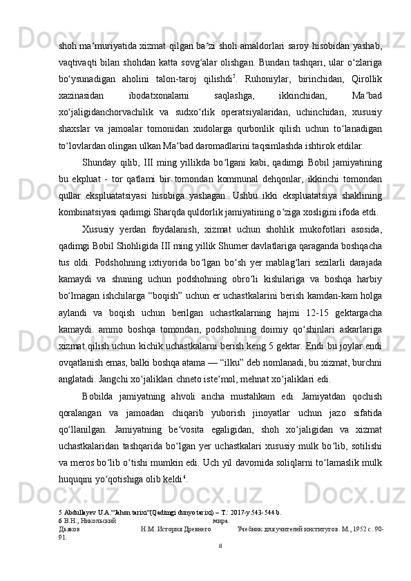 shoh ma muriyatida xizmat qilgan ba zi shoh amaldorlari saroy hisobidan yashab,ʻ ʻ
vaqtivaqti   bilan  shohdan  katta   sovg alar   olishgan.  Bundan   tashqari,  ular   o zlariga	
ʻ ʻ
bo ysunadigan   aholini   talon-taroj   qilishdi	
ʻ 5
.   Ruhoniylar,   birinchidan,   Qirollik
xazinasidan   ibodatxonalarni   saqlashga,   ikkinchidan,   Ma bad	
ʻ
xo jaligidanchorvachilik   va   sudxo rlik   operatsiyalaridan,   uchinchidan,   xususiy	
ʻ ʻ
shaxslar   va   jamoalar   tomonidan   xudolarga   qurbonlik   qilish   uchun   to lanadigan	
ʻ
to lovlardan olingan ulkan Ma bad daromadlarini taqsimlashda ishtirok etdilar.	
ʻ ʻ
Shunday   qilib,   III   ming   yillikda   bo lgani   kabi,   qadimgi   Bobil   jamiyatining	
ʻ
bu   ekpluat   -   tor   qatlami   bir   tomondan   kommunal   dehqonlar,   ikkinchi   tomondan
qullar   ekspluatatsiyasi   hisobiga   yashagan.   Ushbu   ikki   ekspluatatsiya   shaklining
kombinatsiyasi qadimgi Sharqda quldorlik jamiyatining o ziga xosligini ifoda etdi.	
ʻ
Xususiy   yerdan   foydalanish,   xizmat   uchun   shohlik   mukofotlari   asosida,
qadimgi Bobil Shohligida III ming yillik Shumer davlatlariga qaraganda boshqacha
tus   oldi.   Podshohning   ixtiyorida   bo lgan   bo sh   yer   mablag lari   sezilarli   darajada	
ʻ ʻ ʻ
kamaydi   va   shuning   uchun   podshohning   obro li   kishilariga   va   boshqa   harbiy	
ʻ
bo lmagan ishchilarga “boqish” uchun er uchastkalarini berish kamdan-kam holga	
ʻ
aylandi   va   boqish   uchun   berilgan   uchastkalarning   hajmi   12-15   gektargacha
kamaydi.   ammo   boshqa   tomondan,   podshohning   doimiy   qo shinlari   askarlariga	
ʻ
xizmat qilish uchun kichik uchastkalarni berish keng 5 gektar. Endi bu joylar endi
ovqatlanish emas, balki boshqa atama — “ilku” deb nomlanadi, bu xizmat, burchni
anglatadi. Jangchi xo jaliklari chneto iste mol, mehnat xo jaliklari edi.	
ʻ ʻ ʻ
Bobilda   jamiyatning   ahvoli   ancha   mustahkam   edi.   Jamiyatdan   qochish
qoralangan   va   jamoadan   chiqarib   yuborish   jinoyatlar   uchun   jazo   sifatida
qo llanilgan.   Jamiyatning   be vosita   egaligidan,   shoh   xo jaligidan   va   xizmat	
ʻ ʻ ʻ
uchastkalaridan   tashqarida   bo lgan   yer   uchastkalari   xususiy   mulk   bo lib,   sotilishi	
ʻ ʻ
va meros bo lib o tishi mumkin edi. Uch yil davomida soliqlarni to lamaslik mulk	
ʻ ʻ ʻ
huquqini yo qotishiga olib keldi
ʻ 6
.
5  Abdullayev U.A.”Jahon tarixi”(Qadimgi dunyo tarixi) – T.: 2017-y.543-544 b.
6   В.Н., Никольский мира.
Дьяков Н.М. История Древнего Учебник для учителей институтов. М., 1952 с. 90-
91.
8 