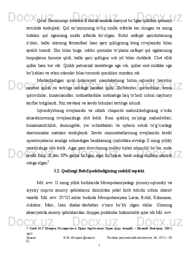 Qirol Xammurapi kodeksi Bobilda amalda mavjud bo lgan qullikni qonuniyʻ
ravishda   tasdiqladi.   Qul   xo jayinining   to liq   mulki   sifatida   tan   olingan   va   uning	
ʻ ʻ
bolalari   qul   egasining   mulki   sifatida   ko rilgan.   Bobil   nafaqat   qarzdorlarning	
ʻ
o zlari,   balki   ularning   farzandlari   ham   qarz   qulligining   keng   rivojlanishi   bilan	
ʻ
ajralib   turardi.   Shu   bilan   birga,   ushbu   qonunlar   to plami   nafaqat   qul   egalarining	
ʻ
huquqlarini   himoya   qildi,   balki   qarz   qulligini   uch   yil   bilan   chekladi.   Chet   ellik
qullar   ham   bor   edi.   Qullik   patriarxal   xarakterga   ega   edi,   qullar   mol-mulkka   ega
bo lishlari va erkin odamlar bilan turmush qurishlari mumkin edi.	
ʻ
Markazlashgan   qirol   hokimiyati   mamlakatning   butun   iqtisodiy   hayotini
nazorat   qilish   va   tartibga   solishga   harakat   qildi.   Shifokorlar,   quruvchilar,   kema
quruvchilar,   hunarmandlar,   mehnatkashlar   mehnatiga   haq   to lash   uchun   majburiy	
ʻ
tariflar belgilandi, foiz stavkasi va savdo bitimlari tartibga solindi.
Iqtisodiyotning   rivojlanishi   va   ishlab   chiqarish   mahsuldorligining   o sishi	
ʻ
almashinuvning   rivojlanishiga   olib   keldi.   Buni   qishloq   xo jaligi   mahsulotlari,	
ʻ
hunarmandchilik,   shuningdek,   yer   uchastkalari   va   uylarni   sotish   to g risidagi	
ʻ ʻ
shartnomalar   matnlari   tasdiqlaydi.   Savdo   munosabatlarining   rivojlanishi   kredit
operatsiyalarini amalga oshiradigan banklarning (miloddan avvalgi II ming yillik)
yaratilishiga olib keldi. Agar qarz oluvchining mulkiy holati ishonchli bo lsa, unda
ʻ
kredit foizi 20 dan 30% gacha bo lgan, agar bo lmasa, bank uning mulkini nazorat	
ʻ ʻ
ostiga olgan 7
.
I.2. Qadimgi Bobil podsholigining tashkil topishi
Mil.   avv.   II   ming   yillik   boshlarida   Mesopotamiyadagi   ijtimoiy-iqtisodiy   va
siyosiy   inqiroz   amoriy   qabilalarini   shimoldan   jadal   kirib   kelishi   uchun   sharoit
varatdi.   Mil.   avv.   XVIII   asrlar   boshida   Mesopotamiyani   Larsa,   Bobil,   Eshnunna,
Ashshur,   Mari,   Issin   shahar-davlatlari   o zaro   bo lib   olgan   edilar.   Ularning	
ʻ ʻ
aksariyatida amoriy qabilalaridan chiqqan podsholar hukmronlik qilar edi Mil. avv.
7   Галай.Ю.Г   История   Государства   и   Права   Зарубежных   Стран   (курс   лекций)   –   Нижний   Новгород:   2007.c
5657
Дьяков Н.М. История Древнего Учебник для учителей институтов. М., 1952 с. 90-
91.
9
