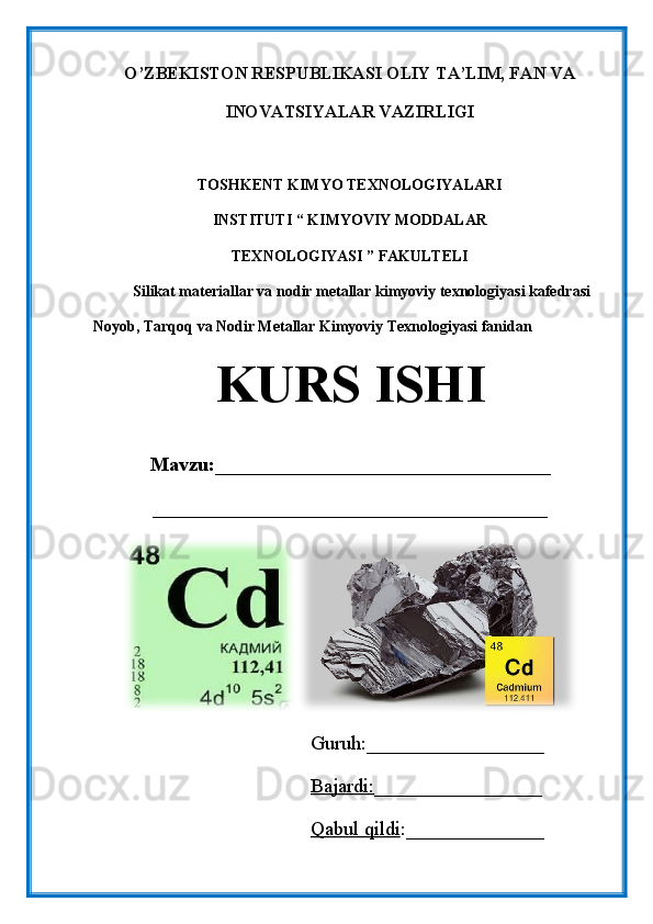 O’ZBEKISTON RESPUBLIKASI OLIY TA’LIM, FAN VA
INOVATSIYALAR VAZIRLIGI
TOSHKENT KIMYO TEXNOLOGIYALARI
INSTITUTI “ KIMYOVIY MODDALAR
TEXNOLOGIYASI ” FAKULTELI
Silikat materiallar va nodir metallar kimyoviy texnologiyasi kafedrasi
Noyob, Tarqoq va Nodir Metallar Kimyoviy Texnologiyasi fanidan
KURS ISHI
Mavzu: __________________________________
________________________________________
                                            Guruh:__________________
                                             Bajardi: _________________
                                             Qabul qildi :______________ 