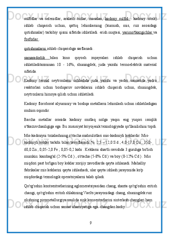 sulfidlar   va   selenidlar,   aralash   tuzlar,   masalan,   kadmiy   sulfid   -   kadmiy   sitrik)
ishlab   chiqarish   uchun,   qattiq   lehimlarning   (kumush,   mis,   rux   asosidagi
qotishmalar) tarkibiy qismi sifatida ishlatiladi. erish nuqtasi,  yarimo'tkazgichlar   va
fosforlar  .
qotishmalarni  ishlab chiqarishga sarflanadi .
samaradorlik   bilan   kino   quyosh   xujayralari   ishlab   chiqarish   uchun
ishlatiladitaxminan   10   -   16%,   shuningdek,   juda   yaxshi   termoelektrik   material
sifatida.
Kadmiy   termal   neytronlarni   ushlashda   juda   yaxshi   va   yadro   sanoatida   yadro
reaktorlari   uchun   boshqaruv   novdalarini   ishlab   chiqarish   uchun,   shuningdek,
neytronlarni himoya qilish uchun ishlatiladi.
Kadmiy floroborat alyuminiy va boshqa metallarni lehimlash uchun ishlatiladigan
muhim oqimdir.
Barcha   metallar   orasida   kadmiy   mutlaq   nolga   yaqin   eng   yuqori   issiqlik
o'tkazuvchanligiga ega. Bu xususiyat kriyojenik texnologiyada qo'llanilishini topdi.
Mis-kadmiyni tozalashning o'rtacha mahsulotlari mis-kadmiyli keklardir. Mis-
kadmiyli keklar tarkibi bilan tavsiflanadi, %: 2,5 – 12,0 S d ; 4,0-17,0 Cu ; 35,0-
60,0 Zn ; 0,05-2,0 Fe ; 0,05-0,2 kabi . Keklarni shartli ravishda 3 guruhga bo'lish 
mumkin: kambag'al (2-5% Cd ) , o'rtacha (5-8% Cd ) va boy (8-12% Cd ) . Mis 
miqdori past bo'lgan boy keklar xorijiy zavodlarda qayta ishlanadi. Mahalliy 
fabrikalar mis keklarini qayta ishlashadi, ular qayta ishlash jarayonida ko'p 
miqdordagi texnologik operatsiyalarni talab qiladi.
Qo'rg'oshin kontsentratlarining aglomeratsiyasidan chang, shaxta qo'rg'oshin eritish
changi, qo'rg'oshin eritish shlakining Vaelts jarayonidagi chang, shuningdek rux 
olishning pirometallurgiya usulida sink konsentratlarini sinterlash changlari ham 
ishlab chiqarish uchun sanoat ahamiyatiga ega. changdan kadiy.
9 