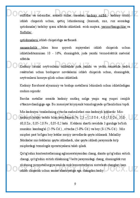 sulfidlar   va   selenidlar,   aralash   tuzlar,   masalan,   kadmiy   sulfid   -   kadmiy   sitrik)
ishlab   chiqarish   uchun,   qattiq   lehimlarning   (kumush,   mis,   rux   asosidagi
qotishmalar) tarkibiy qismi sifatida ishlatiladi. erish nuqtasi,  yarimo'tkazgichlar   va
fosforlar  .
qotishmalarni  ishlab chiqarishga sarflanadi .
samaradorlik   bilan   kino   quyosh   xujayralari   ishlab   chiqarish   uchun
ishlatiladitaxminan   10   -   16%,   shuningdek,   juda   yaxshi   termoelektrik   material
sifatida.
Kadmiy   termal   neytronlarni   ushlashda   juda   yaxshi   va   yadro   sanoatida   yadro
reaktorlari   uchun   boshqaruv   novdalarini   ishlab   chiqarish   uchun,   shuningdek,
neytronlarni himoya qilish uchun ishlatiladi.
Kadmiy floroborat alyuminiy va boshqa metallarni lehimlash uchun ishlatiladigan
muhim oqimdir.
Barcha   metallar   orasida   kadmiy   mutlaq   nolga   yaqin   eng   yuqori   issiqlik
o'tkazuvchanligiga ega. Bu xususiyat kriyojenik texnologiyada qo'llanilishini topdi.
Mis-kadmiyni tozalashning o'rtacha mahsulotlari mis-kadmiyli keklardir. Mis-
kadmiyli keklar tarkibi bilan tavsiflanadi, %: 2,5 – 12,0 S d ; 4,0-17,0 Cu ; 35,0-
60,0 Zn ; 0,05-2,0 Fe ; 0,05-0,2 kabi . Keklarni shartli ravishda 3 guruhga bo'lish 
mumkin: kambag'al (2-5% Cd ) , o'rtacha (5-8% Cd ) va boy (8-12% Cd ) . Mis 
miqdori past bo'lgan boy keklar xorijiy zavodlarda qayta ishlanadi. Mahalliy 
fabrikalar mis keklarini qayta ishlashadi, ular qayta ishlash jarayonida ko'p 
miqdordagi texnologik operatsiyalarni talab qiladi.
Qo'rg'oshin kontsentratlarining aglomeratsiyasidan chang, shaxta qo'rg'oshin eritish
changi, qo'rg'oshin eritish shlakining Vaelts jarayonidagi chang, shuningdek rux 
olishning pirometallurgiya usulida sink konsentratlarini sinterlash changlari ham 
ishlab chiqarish uchun sanoat ahamiyatiga ega. changdan kadiy.
9