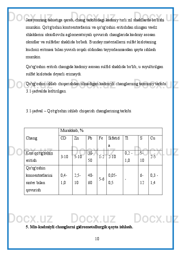 Jarayonning tabiatiga qarab, chang tarkibidagi kadmiy turli xil shakllarda bo'lishi 
mumkin. Qo'rg'oshin kontsentratlarini va qo'rg'oshin eritishdan olingan vaelz 
shlaklarini oksidlovchi aglomeratsiyali qovurish changlarida kadmiy asosan 
oksidlar va sulfatlar shaklida bo'ladi. Bunday materiallarni sulfat kislotaning 
kuchsiz eritmasi bilan yuvish orqali oldindan tayyorlanmasdan qayta ishlash 
mumkin.
Qo'rg'oshin eritish changida kadmiy asosan sulfid shaklida bo'lib, u suyultirilgan 
sulfat kislotada deyarli erimaydi.
Qo'rg'oshin ishlab chiqarishdan olinadigan kadmiyli changlarning taxminiy tarkibi 
3.1-jadvalda keltirilgan.
3.1-jadval – Qo'rg'oshin ishlab chiqarish changlarining tarkibi
Chang Murakkab, %
CD Zn Pb Fe Sifatid
a Tl S Cu
Kon qo'rg'oshin 
eritish 3-10 5-10 30-
50 1-2 2-10 0,2 -
1,0 5-
10 2-5
Qo'rg'oshin 
konsentratlarini 
sinter bilan 
qovurish 0,4-
1,0 2,5-
10 48-
60 5-6 0,05-
0,5 - 6-
12 0,3 -
1,4
5.  Mis-kadmiyli changlarni gidrometallurgik qayta ishlash.
10