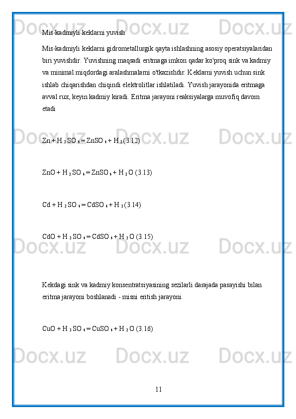 Mis-kadmiyli keklarni yuvish
Mis-kadmiyli keklarni gidrometallurgik qayta ishlashning asosiy operatsiyalaridan 
biri yuvishdir. Yuvishning maqsadi eritmaga imkon qadar ko'proq sink va kadmiy 
va minimal miqdordagi aralashmalarni o'tkazishdir. Keklarni yuvish uchun sink 
ishlab chiqarishdan chiqindi elektrolitlar ishlatiladi. Yuvish jarayonida eritmaga 
avval rux, keyin kadmiy kiradi. Eritma jarayoni reaksiyalarga muvofiq davom 
etadi
Zn + H 
2  SO 
4  = ZnSO 
4  + H 
2  (3.12)
ZnO + H 
2  SO 
4  = ZnSO 
4  + H 
2  O (3.13)
Cd + H 
2  SO 
4  = CdSO 
4  + H 
2  (3.14)
CdO + H 
2  SO 
4  = CdSO 
4  + H 
2  O (3.15)
Kekdagi sink va kadmiy konsentratsiyasining sezilarli darajada pasayishi bilan 
eritma jarayoni boshlanadi - misni eritish jarayoni.
CuO + H 
2  SO 
4  = CuSO 
4  + H 
2  O (3.16)
11
