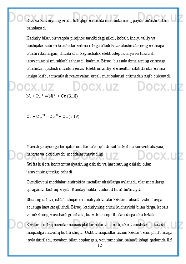 Rux va kadmiyning erishi to'liqligi eritmada mis ionlarining paydo bo'lishi bilan 
baholanadi.
Kadmiy bilan bir vaqtda pirojnoe tarkibidagi nikel, kobalt, indiy, talliy va 
boshqalar kabi mikroifratlar eritma ichiga o'tadi.Bu aralashmalarning eritmaga 
o'tishi istalmagan, chunki ular keyinchalik elektrodepozitsiya va tozalash 
jarayonlarini murakkablashtiradi. kadmiy. Biroq, bu aralashmalarning eritmaga 
o'tishidan qochish mumkin emas. Elektromanfiy elementlar sifatida ular eritma 
ichiga kirib, sementlash reaksiyalari orqali mis ionlarini eritmadan siqib chiqaradi.
Ni + Cu  2+ 
= Ni  2+ 
+ Cu (3.18)
Co + Cu  2+ 
= Co  2+ 
+ Cu (3.19)
Yuvish jarayoniga bir qator omillar ta'sir qiladi: sulfat kislota konsentratsiyasi, 
harorat va oksidlovchi moddalar mavjudligi.
Sulfat kislota kontsentratsiyasining oshishi va haroratning oshishi bilan 
jarayonning tezligi oshadi.
Oksidlovchi moddalar ishtirokida metallar oksidlarga aylanadi, ular metallarga 
qaraganda faolroq eriydi. Bunday holda, vodorod hosil bo'lmaydi.
Shuning uchun, ishlab chiqarish amaliyotida ular keklarni oksidlovchi olovga 
solishga harakat qilishdi. Biroq, kadmiyning erishi kuchayishi bilan birga, kobalt 
va nikelning eruvchanligi oshadi, bu eritmaning ifloslanishiga olib keladi.
Keklarni ochiq havoda maxsus platformalarda qaritib, oksidlanishdan o'tkazish 
maqsadga muvofiq bo'lib chiqdi. Ushbu maqsadlar uchun keklar beton platformaga
joylashtiriladi, soyabon bilan qoplangan, yon tomonlari balandlikdagi qatlamda 0,5
12