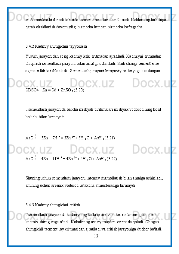 м. Atmosfera kislorodi ta'sirida tsement metallari oksidlanadi. Keklarning tarkibiga
qarab oksidlanish davomiyligi bir necha kundan bir necha haftagacha.
3.4.2 Kadmiy shimgichni tayyorlash
Yuvish jarayonidan so'ng kadmiy keki eritmadan ajratiladi. Kadmiyni eritmadan 
chiqarish sementlash jarayoni bilan amalga oshiriladi. Sink changi sementleme 
agenti sifatida ishlatiladi . Sementlash jarayoni kimyoviy reaksiyaga asoslangan
CDSO4+ Zn = Cd + ZnSO 
4  (3.20)
Tsementlash jarayonida barcha mishyak birikmalari mishyak vodorodining hosil 
bo'lishi bilan kamayadi.
AsO 33− + 3Zn + 9H  + 
= 3Zn  2+ 
+ 3H 
2  O + AsH 
3  (3.21)
AsO 
43− + 4Zn + 11H  + 
= 4Zn  2+ 
+ 4H 
2  O + AsH 
3  (3.22)
Shuning uchun sementlash jarayoni intensiv shamollatish bilan amalga oshiriladi, 
shuning uchun arsenik vodorod ustaxona atmosferasiga kirmaydi.
3.4.3 Kadmiy shimgichni eritish
Tsementlash jarayonida kadmiyning katta qismi va nikel ionlarining bir qismi 
kadmiy shimgichga o'tadi. Kobaltning asosiy miqdori eritmada qoladi. Olingan 
shimgichli tsement loy eritmasidan ajratiladi va eritish jarayoniga duchor bo'ladi. 
13 