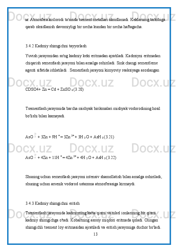 м. Atmosfera kislorodi ta'sirida tsement metallari oksidlanadi. Keklarning tarkibiga
qarab oksidlanish davomiyligi bir necha kundan bir necha haftagacha.
3.4.2 Kadmiy shimgichni tayyorlash
Yuvish jarayonidan so'ng kadmiy keki eritmadan ajratiladi. Kadmiyni eritmadan 
chiqarish sementlash jarayoni bilan amalga oshiriladi. Sink changi sementleme 
agenti sifatida ishlatiladi . Sementlash jarayoni kimyoviy reaksiyaga asoslangan
CDSO4+ Zn = Cd + ZnSO 
4  (3.20)
Tsementlash jarayonida barcha mishyak birikmalari mishyak vodorodining hosil 
bo'lishi bilan kamayadi.
AsO 33− + 3Zn + 9H  + 
= 3Zn  2+ 
+ 3H 
2  O + AsH 
3  (3.21)
AsO 
43− + 4Zn + 11H  + 
= 4Zn  2+ 
+ 4H 
2  O + AsH 
3  (3.22)
Shuning uchun sementlash jarayoni intensiv shamollatish bilan amalga oshiriladi, 
shuning uchun arsenik vodorod ustaxona atmosferasiga kirmaydi.
3.4.3 Kadmiy shimgichni eritish
Tsementlash jarayonida kadmiyning katta qismi va nikel ionlarining bir qismi 
kadmiy shimgichga o'tadi. Kobaltning asosiy miqdori eritmada qoladi. Olingan 
shimgichli tsement loy eritmasidan ajratiladi va eritish jarayoniga duchor bo'ladi. 
13