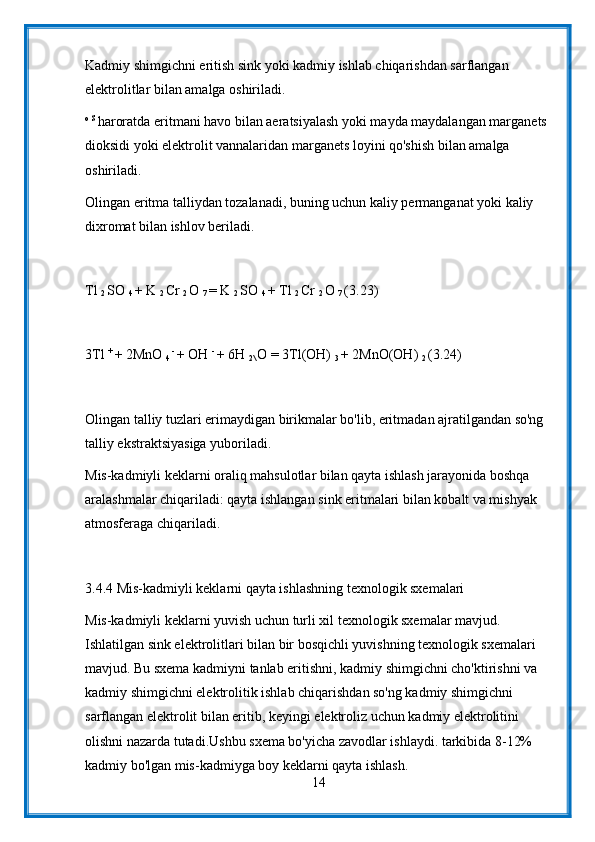 Kadmiy shimgichni eritish sink yoki kadmiy ishlab chiqarishdan sarflangan 
elektrolitlar bilan amalga oshiriladi.
o S 
haroratda eritmani havo bilan aeratsiyalash yoki mayda maydalangan marganets 
dioksidi yoki elektrolit vannalaridan marganets loyini qo'shish bilan amalga 
oshiriladi.
Olingan eritma talliydan tozalanadi, buning uchun kaliy permanganat yoki kaliy 
dixromat bilan ishlov beriladi.
Tl 
2  SO 
4  + K 
2  Cr 
2  O 
7  = K 
2  SO 
4  + Tl 
2  Cr 
2  O 
7  (3.23)
3Tl  + 
+ 2MnO 
4  - 
+ OH  - 
+ 6H 
2\  O = 3Tl(OH) 
3  + 2MnO(OH) 
2  (3.24)
Olingan talliy tuzlari erimaydigan birikmalar bo'lib, eritmadan ajratilgandan so'ng 
talliy ekstraktsiyasiga yuboriladi.
Mis-kadmiyli keklarni oraliq mahsulotlar bilan qayta ishlash jarayonida boshqa 
aralashmalar chiqariladi: qayta ishlangan sink eritmalari bilan kobalt va mishyak 
atmosferaga chiqariladi.
3.4.4 Mis-kadmiyli keklarni qayta ishlashning texnologik sxemalari
Mis-kadmiyli keklarni yuvish uchun turli xil texnologik sxemalar mavjud. 
Ishlatilgan sink elektrolitlari bilan bir bosqichli yuvishning texnologik sxemalari 
mavjud. Bu sxema kadmiyni tanlab eritishni, kadmiy shimgichni cho'ktirishni va 
kadmiy shimgichni elektrolitik ishlab chiqarishdan so'ng kadmiy shimgichni 
sarflangan elektrolit bilan eritib, keyingi elektroliz uchun kadmiy elektrolitini 
olishni nazarda tutadi.Ushbu sxema bo'yicha zavodlar ishlaydi. tarkibida 8-12% 
kadmiy bo'lgan mis-kadmiyga boy keklarni qayta ishlash.
14