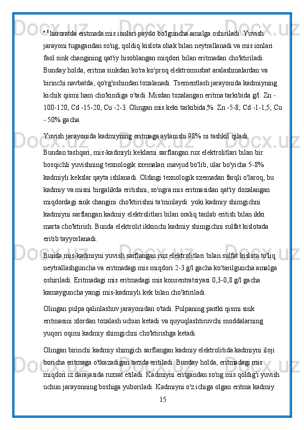 o S 
haroratda eritmada mis ionlari paydo bo'lguncha amalga oshiriladi. Yuvish 
jarayoni tugagandan so'ng, qoldiq kislota ohak bilan neytrallanadi va mis ionlari 
faol sink changining qat'iy hisoblangan miqdori bilan eritmadan cho'ktiriladi. 
Bunday holda, eritma sinkdan ko'ra ko'proq elektromusbat aralashmalardan va 
birinchi navbatda, qo'rg'oshindan tozalanadi. Tsementlash jarayonida kadmiyning 
kichik qismi ham cho'kindiga o'tadi. Misdan tozalangan eritma tarkibida g/l: Zn - 
100-120, Cd -15-20, Cu -2-3. Olingan mis keki tarkibida,%: Zn -5-8; Cd -1-1,5; Cu
- 50% gacha.
Yuvish jarayonida kadmiyning eritmaga aylanishi 98% ni tashkil qiladi.
Bundan tashqari, mis-kadmiyli keklarni sarflangan rux elektrolitlari bilan bir 
bosqichli yuvishning texnologik sxemalari mavjud bo'lib, ular bo'yicha 5-8% 
kadmiyli kekslar qayta ishlanadi. Oldingi texnologik sxemadan farqli o'laroq, bu 
kadmiy va misni birgalikda eritishni, so'ngra mis eritmasidan qat'iy dozalangan 
miqdordagi sink changini cho'ktirishni ta'minlaydi. yoki kadmiy shimgichni 
kadmiyni sarflangan kadmiy elektrolitlari bilan oraliq tanlab eritish bilan ikki 
marta cho'ktirish. Bunda elektrolit ikkinchi kadmiy shimgichni sulfat kislotada 
eritib tayyorlanadi.
Bunda mis-kadmiyni yuvish sarflangan rux elektrolitlari bilan sulfat kislota to'liq 
neytrallashguncha va eritmadagi mis miqdori 2-3 g/l gacha ko'tarilguncha amalga 
oshiriladi. Eritmadagi mis eritmadagi mis konsentratsiyasi 0,3-0,8 g/l gacha 
kamayguncha yangi mis-kadmiyli kek bilan cho'ktiriladi.
Olingan pulpa qalinlashuv jarayonidan o'tadi. Pulpaning pastki qismi sink 
eritmasini xlordan tozalash uchun ketadi va quyuqlashtiruvchi moddalarning 
yuqori oqimi kadmiy shimgichni cho'ktirishga ketadi.
Olingan birinchi kadmiy shimgich sarflangan kadmiy elektrolitida kadmiyni iloji 
boricha eritmaga o'tkazadigan tarzda eritiladi. Bunday holda, eritmadagi mis 
miqdori iz darajasida ruxsat etiladi. Kadmiyni eritgandan so'ng mis qoldig'i yuvish 
uchun jarayonning boshiga yuboriladi. Kadmiyni o'z ichiga olgan eritma kadmiy 
15 