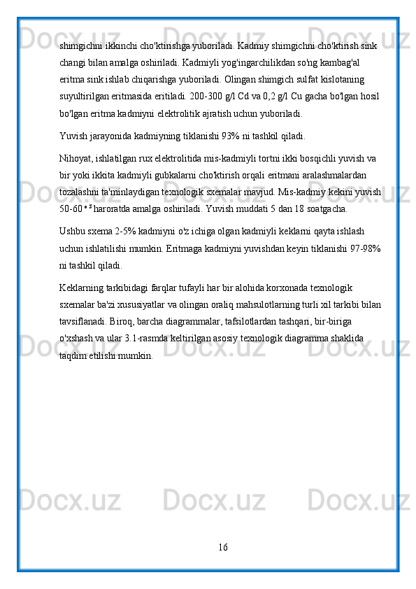 shimgichni ikkinchi cho'ktirishga yuboriladi. Kadmiy shimgichni cho'ktirish sink 
changi bilan amalga oshiriladi. Kadmiyli yog'ingarchilikdan so'ng kambag'al 
eritma sink ishlab chiqarishga yuboriladi. Olingan shimgich sulfat kislotaning 
suyultirilgan eritmasida eritiladi. 200-300 g/l Cd va 0,2 g/l Cu gacha bo'lgan hosil 
bo'lgan eritma kadmiyni elektrolitik ajratish uchun yuboriladi.
Yuvish jarayonida kadmiyning tiklanishi 93% ni tashkil qiladi.
Nihoyat, ishlatilgan rux elektrolitida mis-kadmiyli tortni ikki bosqichli yuvish va 
bir yoki ikkita kadmiyli gubkalarni cho'ktirish orqali eritmani aralashmalardan 
tozalashni ta'minlaydigan texnologik sxemalar mavjud. Mis-kadmiy kekini yuvish 
50-60  o S 
haroratda amalga oshiriladi. Yuvish muddati 5 dan 18 soatgacha.
Ushbu sxema 2-5% kadmiyni o'z ichiga olgan kadmiyli keklarni qayta ishlash 
uchun ishlatilishi mumkin. Eritmaga kadmiyni yuvishdan keyin tiklanishi 97-98% 
ni tashkil qiladi.
Keklarning tarkibidagi farqlar tufayli har bir alohida korxonada texnologik 
sxemalar ba'zi xususiyatlar va olingan oraliq mahsulotlarning turli xil tarkibi bilan 
tavsiflanadi. Biroq, barcha diagrammalar, tafsilotlardan tashqari, bir-biriga 
o'xshash va ular 3.1-rasmda keltirilgan asosiy texnologik diagramma shaklida 
taqdim etilishi mumkin.
16