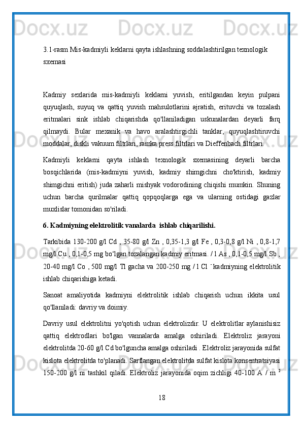 3.1-rasm Mis-kadmiyli keklarni qayta ishlashning soddalashtirilgan texnologik 
sxemasi
Kadmiy   sexlarida   mis-kadmiyli   keklarni   yuvish,   eritilgandan   keyin   pulpani
quyuqlash,   suyuq   va   qattiq   yuvish   mahsulotlarini   ajratish,   erituvchi   va   tozalash
eritmalari   sink   ishlab   chiqarishda   qo'llaniladigan   uskunalardan   deyarli   farq
qilmaydi.   Bular   mexanik   va   havo   aralashtirgichli   tanklar,   quyuqlashtiruvchi
moddalar, diskli vakuum filtrlari, ramka press filtrlari va Dieffenbach filtrlari.
Kadmiyli   keklarni   qayta   ishlash   texnologik   sxemasining   deyarli   barcha
bosqichlarida   (mis-kadmiyni   yuvish,   kadmiy   shimgichni   cho'ktirish,   kadmiy
shimgichni   eritish)   juda zaharli   mishyak  vodorodining  chiqishi   mumkin.  Shuning
uchun   barcha   qurilmalar   qattiq   qopqoqlarga   ega   va   ularning   ostidagi   gazlar
muxlislar tomonidan so'riladi.
6.  Kadmiyning elektrolitik vanalarda  ishlab chiqarilishi.
Tarkibida 130-200 g/l Cd , 35-80 g/l Zn , 0,35-1,3 g/l Fe , 0,3-0,8 g/l Ni , 0,8-1,7
mg/l Cu , 0,1-0,5 mg bo‘lgan tozalangan kadmiy eritmasi. / l As , 0,1-0,5 mg/l Sb ,
20-40 mg/l Co , 500 mg/l Tl gacha va 200-250 mg / l Cl   -  
kadmiyning elektrolitik
ishlab chiqarishiga ketadi.
Sanoat   amaliyotida   kadmiyni   elektrolitik   ishlab   chiqarish   uchun   ikkita   usul
qo'llaniladi: davriy va doimiy.
Davriy   usul   elektrolitni   yo'qotish   uchun   elektrolizdir.   U   elektrolitlar   aylanishisiz
qattiq   elektrodlari   bo'lgan   vannalarda   amalga   oshiriladi.   Elektroliz   jarayoni
elektrolitda 20-60 g/l Cd bo'lguncha amalga oshiriladi . Elektroliz jarayonida sulfat
kislota elektrolitda to'planadi. Sarflangan elektrolitda sulfat kislota konsentratsiyasi
150-200   g/l   ni   tashkil   qiladi.   Elektroliz   jarayonida   oqim   zichligi   40-100   A   /   m   2
18