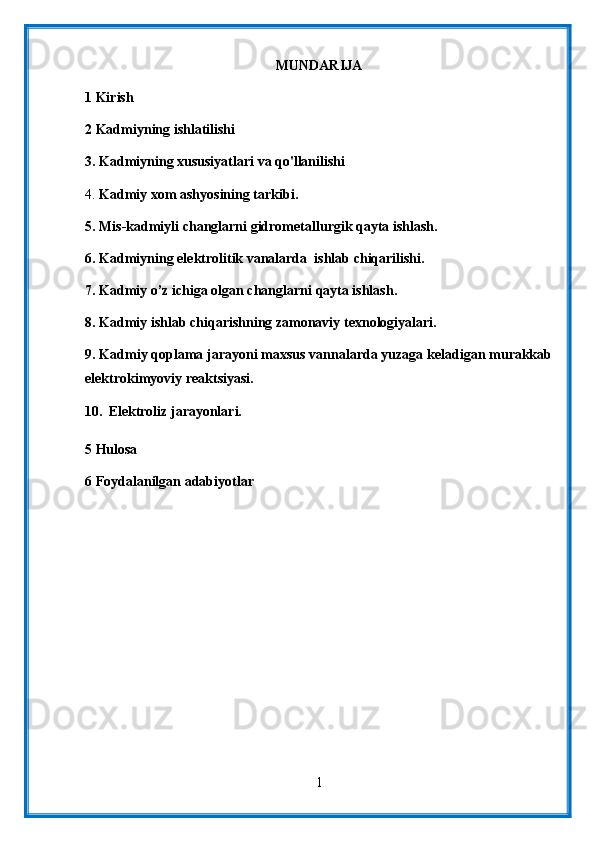 MUNDARIJA
1 Kirish
2 Kadmiyning ishlatilishi
3.  Kadmiyning xususiyatlari va qo'llanilishi
4.  Kadmiy xom ashyosining tarkibi.
5. Mis-kadmiyli changlarni gidrometallurgik qayta ishlash.
6. Kadmiyning elektrolitik vanalarda  ishlab chiqarilishi.
7. Kadmiy o’z ichiga olgan changlarni qayta ishlash.
8. Kadmiy ishlab chiqarishning zamonaviy texnologiyalari.
9.  Kadmiy qoplama jarayoni maxsus vannalarda yuzaga keladigan murakkab
elektrokimyoviy reaktsiyasi.
10.   Elektroliz jarayonlari.
5 Hulosa
6 Foydalanilgan adabiyotlar
1 