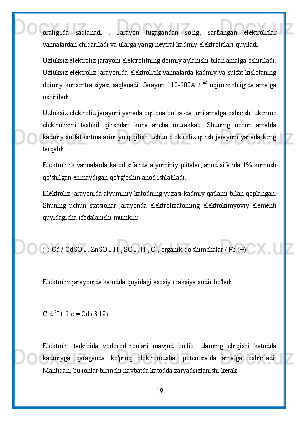 oralig'ida   saqlanadi   .   Jarayon   tugagandan   so'ng,   sarflangan   elektrolitlar
vannalardan chiqariladi va ularga yangi neytral kadmiy elektrolitlari quyiladi.
Uzluksiz elektroliz jarayoni elektrolitning doimiy aylanishi bilan amalga oshiriladi.
Uzluksiz elektroliz jarayonida elektrolitik vannalarda kadmiy va sulfat kislotaning
doimiy konsentratsiyasi  saqlanadi. Jarayon 110-200A /   m2  
oqim zichligida amalga
oshiriladi .
Uzluksiz elektroliz jarayoni yanada oqilona bo'lsa-da, uni amalga oshirish tükenme
elektrolizini   tashkil   qilishdan   ko'ra   ancha   murakkab.   Shuning   uchun   amalda
kadmiy sulfat eritmalarini yo'q qilish uchun elektroliz qilish jarayoni yanada keng
tarqaldi.
Elektrolitik vannalarda katod sifatida alyuminiy plitalar, anod sifatida 1% kumush
qo'shilgan erimaydigan qo'rg'oshin anod ishlatiladi.
Elektroliz jarayonida alyuminiy katodning yuzasi kadmiy qatlami bilan qoplangan.
Shuning   uchun   statsionar   jarayonda   elektrolizatorning   elektrokimyoviy   elementi
quyidagicha ifodalanishi mumkin:
(-) Cd / CdSO 
4  , ZnSO 
4  ,H 
2  SO 
4  , H 
2  O , organik qo'shimchalar / Pb (+)
Elektroliz jarayonida katodda quyidagi asosiy reaksiya sodir bo'ladi
C d  2+ 
+ 2 e = Cd (3.19)
Elektrolit   tarkibida   vodorod   ionlari   mavjud   bo'lib,   ularning   chiqishi   katodda
kadmiyga   qaraganda   ko'proq   elektromusbat   potentsialda   amalga   oshiriladi.
Mantiqan, bu ionlar birinchi navbatda katodda zaryadsizlanishi kerak
19 