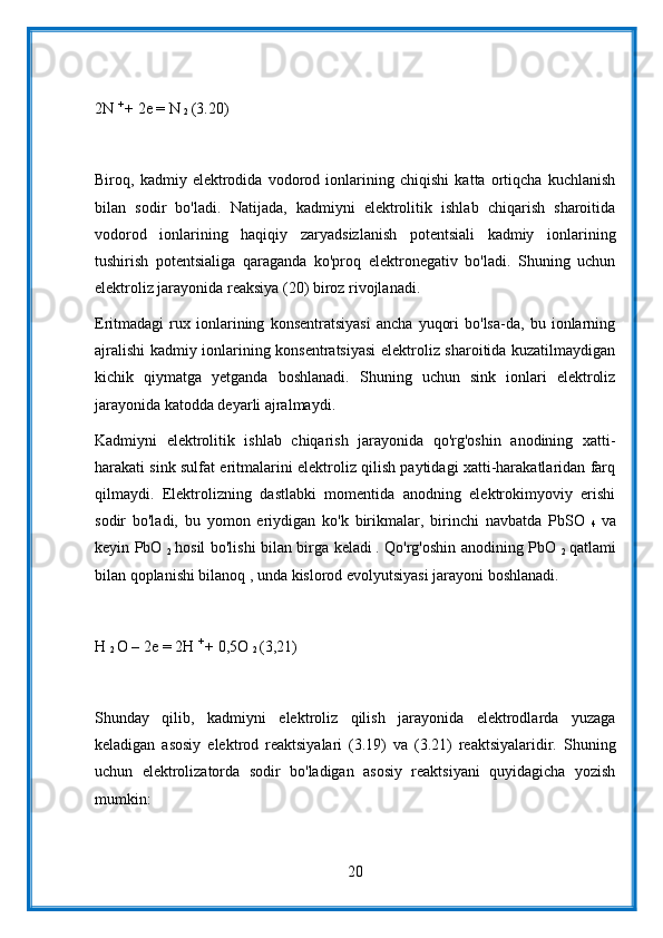 2N  + 
+ 2e = N 
2  (3.20)
Biroq,   kadmiy   elektrodida   vodorod   ionlarining   chiqishi   katta   ortiqcha   kuchlanish
bilan   sodir   bo'ladi.   Natijada,   kadmiyni   elektrolitik   ishlab   chiqarish   sharoitida
vodorod   ionlarining   haqiqiy   zaryadsizlanish   potentsiali   kadmiy   ionlarining
tushirish   potentsialiga   qaraganda   ko'proq   elektronegativ   bo'ladi.   Shuning   uchun
elektroliz jarayonida reaksiya (20) biroz rivojlanadi.
Eritmadagi   rux   ionlarining   konsentratsiyasi   ancha   yuqori   bo'lsa-da,   bu   ionlarning
ajralishi kadmiy ionlarining konsentratsiyasi  elektroliz sharoitida kuzatilmaydigan
kichik   qiymatga   yetganda   boshlanadi.   Shuning   uchun   sink   ionlari   elektroliz
jarayonida katodda deyarli ajralmaydi.
Kadmiyni   elektrolitik   ishlab   chiqarish   jarayonida   qo'rg'oshin   anodining   xatti-
harakati sink sulfat eritmalarini elektroliz qilish paytidagi xatti-harakatlaridan farq
qilmaydi.   Elektrolizning   dastlabki   momentida   anodning   elektrokimyoviy   erishi
sodir   bo'ladi,   bu   yomon   eriydigan   ko'k   birikmalar,   birinchi   navbatda   PbSO  
4   va
keyin PbO  
2   hosil bo'lishi bilan birga keladi
  . Qo'rg'oshin anodining PbO  
2   qatlami
bilan qoplanishi bilanoq , unda kislorod evolyutsiyasi jarayoni boshlanadi.
H 
2  O – 2e = 2H  + 
+ 0,5O 
2  (3,21)
Shunday   qilib,   kadmiyni   elektroliz   qilish   jarayonida   elektrodlarda   yuzaga
keladigan   asosiy   elektrod   reaktsiyalari   (3.19)   va   (3.21)   reaktsiyalaridir.   Shuning
uchun   elektrolizatorda   sodir   bo'ladigan   asosiy   reaktsiyani   quyidagicha   yozish
mumkin:
20 