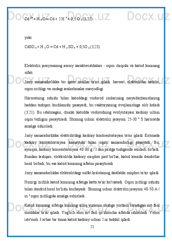 Cd  2+ 
+ H 
2  O = Cd + 2 H  + 
+ 0,5 O 
2  (3,22)
yoki
CdSO 
4  + H 
2  O = Cd + H 
2  SO 
4  + 0,5O 
2  (3,23)
Elektroliz jarayonining asosiy xarakteristikalari - oqim chiqishi va katod konining
sifati.
Joriy   samaradorlikka   bir   qator   omillar   ta'sir   qiladi:   harorat,   elektrolitlar   tarkibi,
oqim zichligi va undagi aralashmalar mavjudligi.
Haroratning   oshishi   bilan   katoddagi   vodorod   ionlarining   zaryadsizlanishining
haddan   tashqari   kuchlanishi   pasayadi,   bu   reaktsiyaning   rivojlanishiga   olib   keladi
(3.21).   Bu   istalmagan,   chunki   katodda   vodorodning   evolyutsiyasi   kadmiy   uchun
oqim   tezligini   pasaytiradi.   Shuning   uchun   elektroliz   jarayoni   25-30   o  
S   haroratda
amalga oshiriladi.
Joriy samaradorlikka elektrolitdagi kadmiy kontsentratsiyasi ta'sir qiladi. Eritmada
kadmiy   konsentratsiyasi   kamayishi   bilan   oqim   samaradorligi   pasayadi.   Bu,
ayniqsa, kadmiy konsentratsiyasi 40-60 g / l dan pastga tushganda sezilarli bo'ladi.
Bundan  tashqari,  elektrolitda  kadmiy miqdori  past  bo'lsa,   katod konida  dendritlar
hosil bo'ladi, bu esa katod konining sifatini pasaytiradi.
Joriy samaradorlikka elektrolitdagi sulfat kislotaning dastlabki miqdori ta'sir qiladi.
Hozirgi zichlik katod konining sifatiga katta ta'sir ko'rsatadi. Oqim zichligi oshishi
bilan dendrid hosil bo'lishi kuchayadi. Shuning uchun elektroliz jarayoni 40-50 A /
m  2 
oqim zichligida amalga oshiriladi .
Katod konining sifatiga konning silliq yuzasini olishga yordam beradigan sirt faol
moddalar ta'sir qiladi. Yog'och elim sirt faol qo'shimcha sifatida ishlatiladi. Yelim
iste'moli 3 кгhar bir tonna katod kadmiy uchun 2 ni tashkil qiladi.
21
