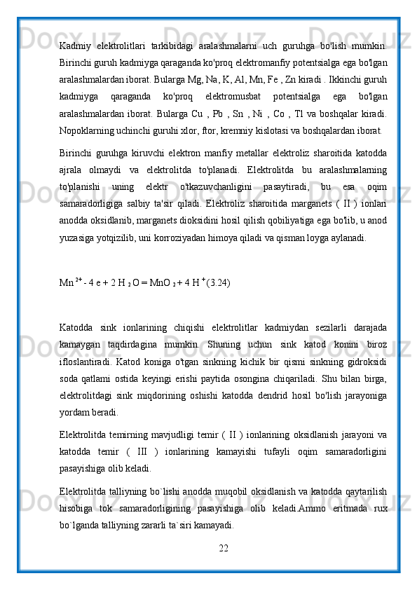 Kadmiy   elektrolitlari   tarkibidagi   aralashmalarni   uch   guruhga   bo'lish   mumkin.
Birinchi guruh kadmiyga qaraganda ko'proq elektromanfiy potentsialga ega bo'lgan
aralashmalardan iborat. Bularga Mg, Na, K, Al, Mn, Fe , Zn kiradi . Ikkinchi guruh
kadmiyga   qaraganda   ko'proq   elektromusbat   potentsialga   ega   bo'lgan
aralashmalardan   iborat.   Bularga   Cu   ,   Pb   ,   Sn   ,   Ni   ,   Co   ,   Tl   va   boshqalar   kiradi.
Nopoklarning uchinchi guruhi xlor, ftor, kremniy kislotasi va boshqalardan iborat.
Birinchi   guruhga   kiruvchi   elektron   manfiy   metallar   elektroliz   sharoitida   katodda
ajrala   olmaydi   va   elektrolitda   to'planadi.   Elektrolitda   bu   aralashmalarning
to'planishi   uning   elektr   o'tkazuvchanligini   pasaytiradi,   bu   esa   oqim
samaradorligiga   salbiy   ta'sir   qiladi.   Elektroliz   sharoitida   marganets   (   II   )   ionlari
anodda oksidlanib, marganets dioksidini hosil qilish qobiliyatiga ega bo'lib, u anod
yuzasiga yotqizilib, uni korroziyadan himoya qiladi va qisman loyga aylanadi.
Mn  2+ 
- 4 e + 2 H 
2  O = MnO 
2  + 4 H  + 
(3.24)
Katodda   sink   ionlarining   chiqishi   elektrolitlar   kadmiydan   sezilarli   darajada
kamaygan   taqdirdagina   mumkin.   Shuning   uchun   sink   katod   konini   biroz
ifloslantiradi.   Katod   koniga   o'tgan   sinkning   kichik   bir   qismi   sinkning   gidroksidi
soda   qatlami   ostida   keyingi   erishi   paytida   osongina   chiqariladi.   Shu   bilan   birga,
elektrolitdagi   sink   miqdorining   oshishi   katodda   dendrid   hosil   bo'lish   jarayoniga
yordam beradi.
Elektrolitda   temirning   mavjudligi   temir   (   II   )   ionlarining   oksidlanish   jarayoni   va
katodda   temir   (   III   )   ionlarining   kamayishi   tufayli   oqim   samaradorligini
pasayishiga olib keladi.
Elektrolitda talliyning bo`lishi anodda muqobil oksidlanish va katodda qaytarilish
hisobiga   tok   samaradorligining   pasayishiga   olib   keladi.Ammo   eritmada   rux
bo`lganda talliyning zararli ta`siri kamayadi.
22 