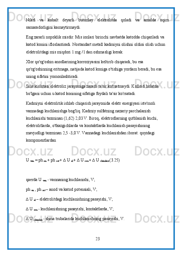 Nikel   va   kobalt   deyarli   butunlay   elektrolitda   qoladi   va   amalda   oqim
samaradorligini kamaytirmaydi.
Eng zararli nopoklik misdir. Mis ionlari birinchi navbatda katodda chiqariladi va 
katod konini ifloslantiradi. Nostandart metall kadmiyni olishni oldini olish uchun 
elektrolitdagi mis miqdori 1 mg / l dan oshmasligi kerak.
Xlor qo'rg'oshin anodlarining korroziyasini keltirib chiqaradi, bu esa 
qo'rg'oshinning eritmaga, natijada katod koniga o'tishiga yordam beradi, bu esa 
uning sifatini yomonlashtiradi.
Silis kislotasi elektroliz jarayoniga zararli ta'sir ko'rsatmaydi. Kolloid holatda 
bo'lgani uchun u katod konining sifatiga foydali ta'sir ko'rsatadi.
Kadmiyni elektrolitik ishlab chiqarish jarayonida elektr energiyasi iste'moli 
vannadagi kuchlanishga bog'liq. Kadmiy sulfatning nazariy parchalanish 
kuchlanishi taxminan (1,62) 2,03 V. Biroq, elektrodlarning qutblanish kuchi, 
elektrolitlarda, o'tkazgichlarda va kontaktlarda kuchlanish pasayishining 
mavjudligi taxminan 2,5 -3,0 V. Vannadagi kuchlanishdan iborat. quyidagi 
komponentlardan
U 
van.  = ph 
an.  + ph 
cat  + ∆ U 
el  + ∆ U 
con  + ∆ U 
shinalari  (3.25)
qaerda U 
van.  - vannaning kuchlanishi, V;
ph 
an.  , ph 
cat  – anod va katod potensiali, V;
∆ U 
el  – elektrolitdagi kuchlanishning pasayishi, V;
∆ U 
con  - kuchlanishning pasayishi, kontaktlarda, V;
∆ U 
shinalari  - shina trubalarida kuchlanishning pasayishi, V.
23