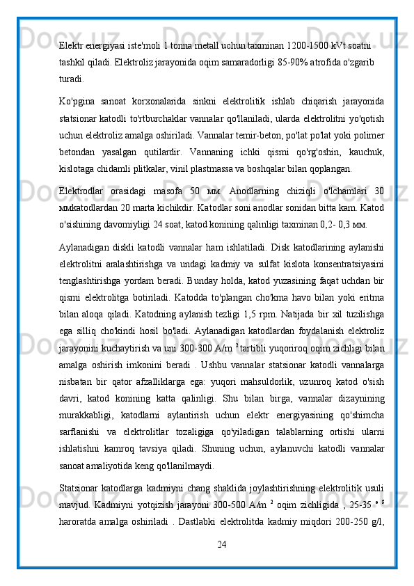 Elektr energiyasi iste'moli 1 tonna metall uchun taxminan 1200-1500 kVt soatni 
tashkil qiladi. Elektroliz jarayonida oqim samaradorligi 85-90% atrofida o'zgarib 
turadi.
Ko'pgina   sanoat   korxonalarida   sinkni   elektrolitik   ishlab   chiqarish   jarayonida
statsionar katodli to'rtburchaklar vannalar qo'llaniladi, ularda elektrolitni yo'qotish
uchun elektroliz amalga oshiriladi. Vannalar temir-beton, po'lat po'lat yoki polimer
betondan   yasalgan   qutilardir.   Vannaning   ichki   qismi   qo'rg'oshin,   kauchuk,
kislotaga chidamli plitkalar, vinil plastmassa va boshqalar bilan qoplangan.
Elektrodlar   orasidagi   masofa   50   мм.   Anodlarning   chiziqli   o'lchamlari   30
ммkatodlardan 20 marta kichikdir. Katodlar soni anodlar sonidan bitta kam. Katod
o'sishining davomiyligi 24 soat, katod konining qalinligi taxminan 0,2- 0,3 мм.
Aylanadigan   diskli   katodli   vannalar   ham   ishlatiladi.   Disk   katodlarining   aylanishi
elektrolitni   aralashtirishga   va   undagi   kadmiy   va   sulfat   kislota   konsentratsiyasini
tenglashtirishga yordam beradi. Bunday  holda, katod yuzasining faqat uchdan bir
qismi   elektrolitga   botiriladi.   Katodda   to'plangan   cho'kma   havo   bilan   yoki   eritma
bilan   aloqa   qiladi.   Katodning   aylanish   tezligi   1,5   rpm.   Natijada   bir   xil   tuzilishga
ega   silliq   cho'kindi   hosil   bo'ladi.   Aylanadigan   katodlardan   foydalanish   elektroliz
jarayonini kuchaytirish va uni 300-300 A/m  2  
tartibli yuqoriroq oqim zichligi bilan
amalga   oshirish   imkonini   beradi   .   Ushbu   vannalar   statsionar   katodli   vannalarga
nisbatan   bir   qator   afzalliklarga   ega:   yuqori   mahsuldorlik,   uzunroq   katod   o'sish
davri,   katod   konining   katta   qalinligi.   Shu   bilan   birga,   vannalar   dizaynining
murakkabligi,   katodlarni   aylantirish   uchun   elektr   energiyasining   qo'shimcha
sarflanishi   va   elektrolitlar   tozaligiga   qo'yiladigan   talablarning   ortishi   ularni
ishlatishni   kamroq   tavsiya   qiladi.   Shuning   uchun,   aylanuvchi   katodli   vannalar
sanoat amaliyotida keng qo'llanilmaydi.
Statsionar   katodlarga   kadmiyni   chang   shaklida   joylashtirishning   elektrolitik   usuli
mavjud.   Kadmiyni   yotqizish   jarayoni   300-500   A/m   2  
oqim   zichligida   ,   25-35   o   S
haroratda   amalga   oshiriladi   .   Dastlabki   elektrolitda   kadmiy   miqdori   200-250   g/l,
24 