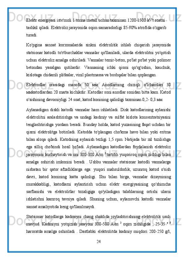 Elektr energiyasi iste'moli 1 tonna metall uchun taxminan 1200-1500 kVt soatni 
tashkil qiladi. Elektroliz jarayonida oqim samaradorligi 85-90% atrofida o'zgarib 
turadi.
Ko'pgina   sanoat   korxonalarida   sinkni   elektrolitik   ishlab   chiqarish   jarayonida
statsionar katodli to'rtburchaklar vannalar qo'llaniladi, ularda elektrolitni yo'qotish
uchun elektroliz amalga oshiriladi. Vannalar temir-beton, po'lat po'lat yoki polimer
betondan   yasalgan   qutilardir.   Vannaning   ichki   qismi   qo'rg'oshin,   kauchuk,
kislotaga chidamli plitkalar, vinil plastmassa va boshqalar bilan qoplangan.
Elektrodlar   orasidagi   masofa   50   мм.   Anodlarning   chiziqli   o'lchamlari   30
ммkatodlardan 20 marta kichikdir. Katodlar soni anodlar sonidan bitta kam. Katod
o'sishining davomiyligi 24 soat, katod konining qalinligi taxminan 0,2- 0,3 мм.
Aylanadigan   diskli   katodli   vannalar   ham   ishlatiladi.   Disk   katodlarining   aylanishi
elektrolitni   aralashtirishga   va   undagi   kadmiy   va   sulfat   kislota   konsentratsiyasini
tenglashtirishga yordam beradi. Bunday  holda, katod yuzasining faqat uchdan bir
qismi   elektrolitga   botiriladi.   Katodda   to'plangan   cho'kma   havo   bilan   yoki   eritma
bilan   aloqa   qiladi.   Katodning   aylanish   tezligi   1,5   rpm.   Natijada   bir   xil   tuzilishga
ega   silliq   cho'kindi   hosil   bo'ladi.   Aylanadigan   katodlardan   foydalanish   elektroliz
jarayonini kuchaytirish va uni 300-300 A/m  2  
tartibli yuqoriroq oqim zichligi bilan
amalga   oshirish   imkonini   beradi   .   Ushbu   vannalar   statsionar   katodli   vannalarga
nisbatan   bir   qator   afzalliklarga   ega:   yuqori   mahsuldorlik,   uzunroq   katod   o'sish
davri,   katod   konining   katta   qalinligi.   Shu   bilan   birga,   vannalar   dizaynining
murakkabligi,   katodlarni   aylantirish   uchun   elektr   energiyasining   qo'shimcha
sarflanishi   va   elektrolitlar   tozaligiga   qo'yiladigan   talablarning   ortishi   ularni
ishlatishni   kamroq   tavsiya   qiladi.   Shuning   uchun,   aylanuvchi   katodli   vannalar
sanoat amaliyotida keng qo'llanilmaydi.
Statsionar   katodlarga   kadmiyni   chang   shaklida   joylashtirishning   elektrolitik   usuli
mavjud.   Kadmiyni   yotqizish   jarayoni   300-500   A/m   2  
oqim   zichligida   ,   25-35   o   S
haroratda   amalga   oshiriladi   .   Dastlabki   elektrolitda   kadmiy   miqdori   200-250   g/l,
24