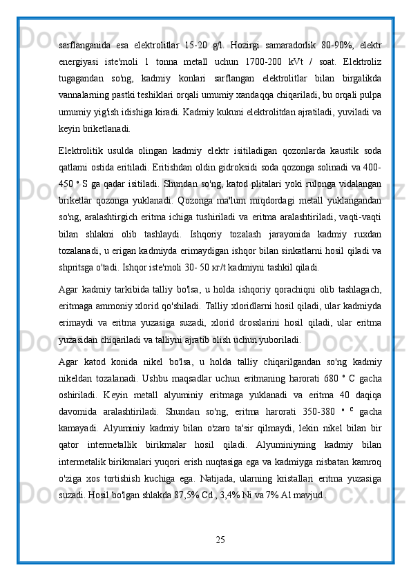 sarflanganida   esa   elektrolitlar   15-20   g/l.   Hozirgi   samaradorlik   80-90%,   elektr
energiyasi   iste'moli   1   tonna   metall   uchun   1700-200   kVt   /   soat.   Elektroliz
tugagandan   so'ng,   kadmiy   konlari   sarflangan   elektrolitlar   bilan   birgalikda
vannalarning pastki teshiklari orqali umumiy xandaqqa chiqariladi, bu orqali pulpa
umumiy yig'ish idishiga kiradi. Kadmiy kukuni elektrolitdan ajratiladi, yuviladi va
keyin briketlanadi.
Elektrolitik   usulda   olingan   kadmiy   elektr   isitiladigan   qozonlarda   kaustik   soda
qatlami ostida eritiladi. Eritishdan oldin gidroksidi soda qozonga solinadi va 400-
450   o  
S   ga   qadar   isitiladi.   Shundan   so'ng,   katod   plitalari   yoki   rulonga   vidalangan
briketlar   qozonga   yuklanadi.   Qozonga   ma'lum   miqdordagi   metall   yuklangandan
so'ng,   aralashtirgich   eritma   ichiga   tushiriladi   va   eritma   aralashtiriladi,   vaqti-vaqti
bilan   shlakni   olib   tashlaydi.   Ishqoriy   tozalash   jarayonida   kadmiy   ruxdan
tozalanadi, u erigan kadmiyda erimaydigan ishqor bilan sinkatlarni hosil qiladi va
shpritsga o'tadi. Ishqor iste'moli 30- 50 кг/t kadmiyni tashkil qiladi.
Agar   kadmiy   tarkibida   talliy   bo'lsa,   u   holda   ishqoriy   qorachiqni   olib   tashlagach,
eritmaga ammoniy xlorid qo'shiladi. Talliy xloridlarni hosil qiladi, ular kadmiyda
erimaydi   va   eritma   yuzasiga   suzadi,   xlorid   drosslarini   hosil   qiladi,   ular   eritma
yuzasidan chiqariladi va talliyni ajratib olish uchun yuboriladi.
Agar   katod   konida   nikel   bo'lsa,   u   holda   talliy   chiqarilgandan   so'ng   kadmiy
nikeldan   tozalanadi.   Ushbu   maqsadlar   uchun   eritmaning   harorati   680   o  
C   gacha
oshiriladi.   Keyin   metall   alyuminiy   eritmaga   yuklanadi   va   eritma   40   daqiqa
davomida   aralashtiriladi.   Shundan   so'ng,   eritma   harorati   350-380   o   C  
gacha
kamayadi.   Alyuminiy   kadmiy   bilan   o'zaro   ta'sir   qilmaydi,   lekin   nikel   bilan   bir
qator   intermetallik   birikmalar   hosil   qiladi.   Alyuminiyning   kadmiy   bilan
intermetalik birikmalari  yuqori erish nuqtasiga ega va kadmiyga nisbatan  kamroq
o'ziga   xos   tortishish   kuchiga   ega.   Natijada,   ularning   kristallari   eritma   yuzasiga
suzadi. Hosil bo'lgan shlakda 87,5% Cd , 3,4% Ni va 7% Al mavjud .
25 