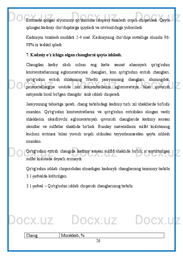 Eritmada qolgan alyuminiy qo'shimcha ishqoriy tozalash orqali chiqariladi. Qayta
qilingan kadmiy cho'chqalarga quyiladi va iste'molchiga yuboriladi.
Kadmiyni tozalash muddati 2-4 soat. Kadmiyning cho'chqa metalliga olinishi  96-
98% ni tashkil qiladi.
7. Kadmiy o'z ichiga olgan changlarni qayta ishlash.
Changdan   kadiy   olish   uchun   eng   katta   sanoat   ahamiyati   qo'rg'oshin
kontsentratlarining   aglomeratsiyasi   changlari,   kon   qo'rg'oshin   eritish   changlari,
qo'rg'oshin   eritish   shlakining   Waeltz   jarayonining   changlari,   shuningdek,
pirometallurgiya   usulida   rux   konsentratlarini   aglomeratsiya   bilan   qovurish
natijasida hosil bo'lgan changdir. sink ishlab chiqaradi.
Jarayonning tabiatiga qarab, chang  tarkibidagi  kadmiy turli  xil  shakllarda  bo'lishi
mumkin.   Qo'rg'oshin   kontsentratlarini   va   qo'rg'oshin   eritishdan   olingan   vaelz
shlaklarini   oksidlovchi   aglomeratsiyali   qovurish   changlarida   kadmiy   asosan
oksidlar   va   sulfatlar   shaklida   bo'ladi.   Bunday   materiallarni   sulfat   kislotaning
kuchsiz   eritmasi   bilan   yuvish   orqali   oldindan   tayyorlanmasdan   qayta   ishlash
mumkin.
Qo'rg'oshin   eritish   changida   kadmiy   asosan   sulfid   shaklida   bo'lib,   u   suyultirilgan
sulfat kislotada deyarli erimaydi.
Qo'rg'oshin ishlab chiqarishdan olinadigan kadmiyli changlarning taxminiy tarkibi
3.1-jadvalda keltirilgan.
3.1-jadval – Qo'rg'oshin ishlab chiqarish changlarining tarkibi
Chang Murakkab, %
26