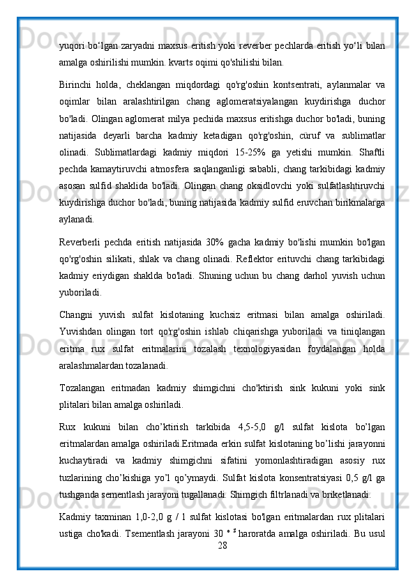 yuqori  bo‘lgan zaryadni maxsus  eritish yoki reverber  pechlarda eritish yo‘li bilan
amalga oshirilishi mumkin. kvarts oqimi qo'shilishi bilan.
Birinchi   holda,   cheklangan   miqdordagi   qo'rg'oshin   kontsentrati,   aylanmalar   va
oqimlar   bilan   aralashtirilgan   chang   aglomeratsiyalangan   kuydirishga   duchor
bo'ladi. Olingan aglomerat milya pechida maxsus eritishga duchor bo'ladi, buning
natijasida   deyarli   barcha   kadmiy   ketadigan   qo'rg'oshin,   cüruf   va   sublimatlar
olinadi.   Sublimatlardagi   kadmiy   miqdori   15-25%   ga   yetishi   mumkin.   Shaftli
pechda   kamaytiruvchi   atmosfera   saqlanganligi   sababli,   chang   tarkibidagi   kadmiy
asosan   sulfid   shaklida   bo'ladi.   Olingan   chang   oksidlovchi   yoki   sulfatlashtiruvchi
kuydirishga duchor bo'ladi, buning natijasida kadmiy sulfid eruvchan birikmalarga
aylanadi.
Reverberli   pechda   eritish   natijasida   30%   gacha   kadmiy   bo'lishi   mumkin   bo'lgan
qo'rg'oshin   silikati,   shlak   va   chang   olinadi.   Reflektor   erituvchi   chang   tarkibidagi
kadmiy   eriydigan   shaklda   bo'ladi.   Shuning   uchun   bu   chang   darhol   yuvish   uchun
yuboriladi.
Changni   yuvish   sulfat   kislotaning   kuchsiz   eritmasi   bilan   amalga   oshiriladi.
Yuvishdan   olingan   tort   qo'rg'oshin   ishlab   chiqarishga   yuboriladi   va   tiniqlangan
eritma   rux   sulfat   eritmalarini   tozalash   texnologiyasidan   foydalangan   holda
aralashmalardan tozalanadi.
Tozalangan   eritmadan   kadmiy   shimgichni   cho'ktirish   sink   kukuni   yoki   sink
plitalari bilan amalga oshiriladi.
Rux   kukuni   bilan   cho’ktirish   tarkibida   4,5-5,0   g/l   sulfat   kislota   bo’lgan
eritmalardan amalga oshiriladi.Eritmada erkin sulfat kislotaning bo’lishi jarayonni
kuchaytiradi   va   kadmiy   shimgichni   sifatini   yomonlashtiradigan   asosiy   rux
tuzlarining   cho’kishiga   yo’l   qo’ymaydi.   Sulfat   kislota   konsentratsiyasi   0,5   g/l   ga
tushganda sementlash jarayoni tugallanadi. Shimgich filtrlanadi va briketlanadi.
Kadmiy   taxminan   1,0-2,0   g   /   l   sulfat   kislotasi   bo'lgan   eritmalardan   rux   plitalari
ustiga   cho'kadi.   Tsementlash   jarayoni   30   o   S  
haroratda   amalga   oshiriladi.   Bu   usul
28 