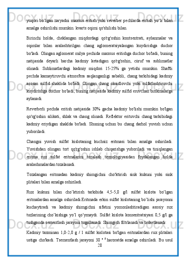 yuqori  bo‘lgan zaryadni maxsus  eritish yoki reverber  pechlarda eritish yo‘li bilan
amalga oshirilishi mumkin. kvarts oqimi qo'shilishi bilan.
Birinchi   holda,   cheklangan   miqdordagi   qo'rg'oshin   kontsentrati,   aylanmalar   va
oqimlar   bilan   aralashtirilgan   chang   aglomeratsiyalangan   kuydirishga   duchor
bo'ladi. Olingan aglomerat milya pechida maxsus eritishga duchor bo'ladi, buning
natijasida   deyarli   barcha   kadmiy   ketadigan   qo'rg'oshin,   cüruf   va   sublimatlar
olinadi.   Sublimatlardagi   kadmiy   miqdori   15-25%   ga   yetishi   mumkin.   Shaftli
pechda   kamaytiruvchi   atmosfera   saqlanganligi   sababli,   chang   tarkibidagi   kadmiy
asosan   sulfid   shaklida   bo'ladi.   Olingan   chang   oksidlovchi   yoki   sulfatlashtiruvchi
kuydirishga duchor bo'ladi, buning natijasida kadmiy sulfid eruvchan birikmalarga
aylanadi.
Reverberli   pechda   eritish   natijasida   30%   gacha   kadmiy   bo'lishi   mumkin   bo'lgan
qo'rg'oshin   silikati,   shlak   va   chang   olinadi.   Reflektor   erituvchi   chang   tarkibidagi
kadmiy   eriydigan   shaklda   bo'ladi.   Shuning   uchun   bu   chang   darhol   yuvish   uchun
yuboriladi.
Changni   yuvish   sulfat   kislotaning   kuchsiz   eritmasi   bilan   amalga   oshiriladi.
Yuvishdan   olingan   tort   qo'rg'oshin   ishlab   chiqarishga   yuboriladi   va   tiniqlangan
eritma   rux   sulfat   eritmalarini   tozalash   texnologiyasidan   foydalangan   holda
aralashmalardan tozalanadi.
Tozalangan   eritmadan   kadmiy   shimgichni   cho'ktirish   sink   kukuni   yoki   sink
plitalari bilan amalga oshiriladi.
Rux   kukuni   bilan   cho’ktirish   tarkibida   4,5-5,0   g/l   sulfat   kislota   bo’lgan
eritmalardan amalga oshiriladi.Eritmada erkin sulfat kislotaning bo’lishi jarayonni
kuchaytiradi   va   kadmiy   shimgichni   sifatini   yomonlashtiradigan   asosiy   rux
tuzlarining   cho’kishiga   yo’l   qo’ymaydi.   Sulfat   kislota   konsentratsiyasi   0,5   g/l   ga
tushganda sementlash jarayoni tugallanadi. Shimgich filtrlanadi va briketlanadi.
Kadmiy   taxminan   1,0-2,0   g   /   l   sulfat   kislotasi   bo'lgan   eritmalardan   rux   plitalari
ustiga   cho'kadi.   Tsementlash   jarayoni   30   o   S  
haroratda   amalga   oshiriladi.   Bu   usul
28