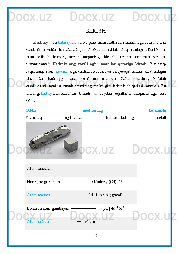 KIRISH
          Kadmiy   –   bu   batareyalar        va   ko’plab   mahsulotlarda   ishlatiladigan   metall.   Biz
kundalik   hayotda   foydalanadigan   ob’ektlarni   ishlab   chiqarishdagi   afzalliklarni
inkor   etib   bo’lmaydi;   ammo   tanganing   ikkinchi   tomoni   umuman   yurakni
quvontirmaydi.   Kadmiy   eng   xavfli   og’ir   metallar   qatoriga   kiradi .   Biz   oziq-
ovqat zanjiridan,   suvdan , sigaretadan, havodan va oziq-ovqat uchun ishlatiladigan
idishlardan   kadmiyga   duch   kelishimiz   mumkin.   Zaharli   kadmiy   ko’plab
kasalliklarni, ayniqsa  suyak tizimining mo’rtligini  keltirib chiqarishi  mumkin. Bu
tanadagi   kaltsiy   muvozanatini   buzadi   va   foydali   oqsillarni   chiqarilishiga   olib
keladi.
Oddiy   moddaning   ko’rinishi
Yumshoq,   egiluvchan,   kumush-kulrang   metall
Atom   xossalari
Nomi, belgi, raqami   ——————-→ Kadmiy (Cd), 48
Atom massasi   ——————-→ 112.411 m.a.b. (g/mol)
Elektron konfiguratsiyasi   ——————-→ [Kr] 4d 10
  5s 2
Atom radiusi   ——————-→ 154 pm
2 