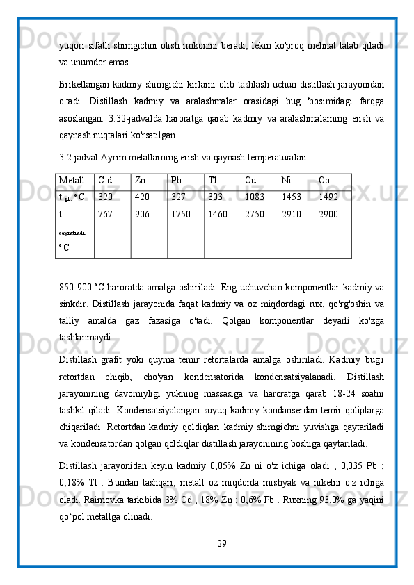 yuqori  sifatli  shimgichni   olish   imkonini   beradi,  lekin  ko'proq  mehnat  talab   qiladi
va unumdor emas.
Briketlangan kadmiy shimgichi  kirlarni  olib tashlash  uchun  distillash jarayonidan
o'tadi.   Distillash   kadmiy   va   aralashmalar   orasidagi   bug   'bosimidagi   farqga
asoslangan.   3.32-jadvalda   haroratga   qarab   kadmiy   va   aralashmalarning   erish   va
qaynash nuqtalari ko'rsatilgan.
3.2-jadval Ayrim metallarning erish va qaynash temperaturalari
Metall C d Zn Pb Tl Cu Ni Co
t 
pl .,  o 
C 320 420 327 303 1083 1453 1492
t
qaynatiladi.,
o 
C 767 906 1750 1460 2750 2910 2900
850-900   о
С haroratda amalga oshiriladi. Eng uchuvchan komponentlar kadmiy va
sinkdir.   Distillash   jarayonida   faqat   kadmiy   va   oz   miqdordagi   rux,   qo'rg'oshin   va
talliy   amalda   gaz   fazasiga   o'tadi.   Qolgan   komponentlar   deyarli   ko'zga
tashlanmaydi.
Distillash   grafit   yoki   quyma   temir   retortalarda   amalga   oshiriladi.   Kadmiy   bug'i
retortdan   chiqib,   cho'yan   kondensatorida   kondensatsiyalanadi.   Distillash
jarayonining   davomiyligi   yukning   massasiga   va   haroratga   qarab   18-24   soatni
tashkil   qiladi.   Kondensatsiyalangan   suyuq   kadmiy   kondanserdan   temir   qoliplarga
chiqariladi.   Retortdan   kadmiy   qoldiqlari   kadmiy   shimgichni   yuvishga   qaytariladi
va kondensatordan qolgan qoldiqlar distillash jarayonining boshiga qaytariladi.
Distillash   jarayonidan   keyin   kadmiy   0,05%   Zn   ni   o'z   ichiga   oladi   ;   0,035   Pb   ;
0,18%   Tl   .   Bundan   tashqari,   metall   oz   miqdorda   mishyak   va   nikelni   o'z   ichiga
oladi. Raimovka tarkibida 3% Cd ; 18% Zn ; 0,6% Pb . Ruxning 93,0% ga yaqini
qo pol metallga olinadi.ʻ
29 